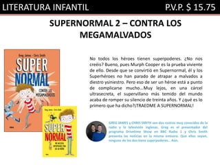 LITERATURA INFANTIL P.V.P. $ 15.75
SUPERNORMAL 2 – CONTRA LOS
MEGAMALVADOS
No todos los héroes tienen superpoderes. ¿No nos
creéis? Bueno, pues Murph Cooper es la prueba viviente
de ello. Desde que se convirtió en Supernormal, él y los
Superhéroes no han parado de atrapar a malvados a
diestro ysiniestro. Pero eso de ser un héroe está a punto
de complicarse mucho…Muy lejos, en una cárcel
ultrasecreta, el supervillano más temido del mundo
acaba de romper su silencio de treinta años. Y ¿qué es lo
primero que ha dicho?¡TRAEDME A SUPERNORMAL!
GREG JAMES y CHRIS SMITH son dos rostros muy conocidos de la
radio y la televisión inglesas. Greg es el presentador del
programa Drivetime Show en BBC Radio 1 y Chris Smith
presenta las noticias en la misma emisora. Que ellos sepan,
ninguno de los dos tiene superpoderes… Aún.
 