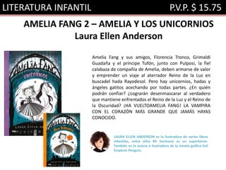 LITERATURA INFANTIL P.V.P. $ 15.75
AMELIA FANG 2 – AMELIA Y LOS UNICORNIOS
Laura Ellen Anderson
Amelia Fang y sus amigos, Florencia Tronco, Grimaldi
Guadaña y el príncipe Tufón, junto con Pulposi, la fiel
calabaza de compañía de Amelia, deben armarse de valor
y emprender un viaje al aterrador Reino de la Luz en
buscadel hada Rayodesol. Pero hay unicornios, hadas y
ángeles gatitos acechando por todas partes. ¿En quién
podrán confiar? ¿Lograrán desenmascarar al verdadero
que mantiene enfrentados el Reino de la Luz y el Reino de
la Oscuridad? ¡HA VUELTOAMELIA FANG! LA VAMPIRA
CON EL CORAZÓN MÁS GRANDE QUE JAMÁS HAYAS
CONOCIDO.
LAURA ELLEN ANDERSON es la ilustradora de varios libros
infantiles, entre ellos Mi hermano es un superhéroe.
También es la autora e ilustradora de la novela gráfica Evil
Emperor Penguin.
 