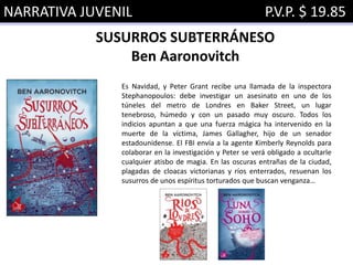 NARRATIVA JUVENIL P.V.P. $ 19.85
SUSURROS SUBTERRÁNESO
Ben Aaronovitch
Es Navidad, y Peter Grant recibe una llamada de la inspectora
Stephanopoulos: debe investigar un asesinato en uno de los
túneles del metro de Londres en Baker Street, un lugar
tenebroso, húmedo y con un pasado muy oscuro. Todos los
indicios apuntan a que una fuerza mágica ha intervenido en la
muerte de la víctima, James Gallagher, hijo de un senador
estadounidense. El FBI envía a la agente Kimberly Reynolds para
colaborar en la investigación y Peter se verá obligado a ocultarle
cualquier atisbo de magia. En las oscuras entrañas de la ciudad,
plagadas de cloacas victorianas y ríos enterrados, resuenan los
susurros de unos espíritus torturados que buscan venganza…
 