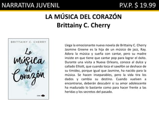 NARRATIVA JUVENIL P.V.P. $ 19.99
LA MÚSICA DEL CORAZÓN
Brittainy C. Cherry
Llega la emocionante nueva novela de Brittainy C. Cherry
Jasmine Greene es la hija de un músico de jazz, Ray.
Adora la música y sueña con cantar, pero su madre
insiste en que tiene que cantar pop para lograr el éxito.
Durante una visita a Nueva Orleans, conoce al dulce y
callado Elliott, que cuando toca el saxofón se deshace de
su timidez, porque igual que Jasmine, ha nacido para la
música. Se hacen inseparables, pero la vida tira los
dados y cambia su destino. Cuando vuelven a
encontrarse, deberán descubrir si su amor adolescente
ha madurado lo bastante como para hacer frente a las
heridas y los secretos del pasado.
 