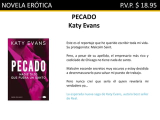 NOVELA ERÓTICA P.V.P. $ 18.95
PECADO
Katy Evans
Este es el reportaje que he querido escribir toda mi vida.
Su protagonista: Malcolm Saint.
Pero, a pesar de su apellido, el empresario más rico y
codiciado de Chicago no tiene nada de santo.
Malcolm esconde secretos muy oscuros y estoy decidida
a desenmascararlo para salvar mi puesto de trabajo.
Pero nunca creí que sería él quien revelaría mi
verdadero yo…
La esperada nueva saga de Katy Evans, autora best seller
de Real.
 