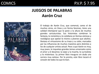 COMICS P.V.P. $ 7.95
JUEGOS DE PALABRAS
Aarón Cruz
El trabajo de Aarón Cruz, que comenzó, como el de
muchos otros, en línea y en forma fanzines, tiene una
calidad intemporal que lo pone a la altura de muchos
grandes caricaturistas. Sus historietas combinan la
fantasía, lo romántico y lo cotidiano en formas cómicas y
nostálgicas que apelan lo mismo a jóvenes que adultos.
Destaca el virtuosismo de su trazo y su color, marcados
por las influencias de muchos maestros pero distintos a
los de cualquier artista actual. Pese a que Aarón es muy,
muy joven, le inquietan grandes temas universales como
el amor y el desamor, la vejez y la muerte, lo surrealista
y lo misterioso. Su primer libro inaugura sin duda una
carrera muy exitosa. Por lo pronto, este libro tocará el
corazón de todos los que lo lean.
 