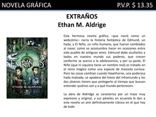 NOVELA GRÁFICA P.V.P. $ 13.35
EXTRAÑOS
Ethan M. Aldrige
Esta hermosa novela gráfica –que nació como un
webcómic– narra la historia fantástica de Edmund, un
hada, y El Niño, un niño humano, que fueron cambiados
al nacer, como se acostumbra hacer en ocasiones entre
este pueblo de antiguos seres. Edmund debe ocultarles a
todos en nuestro mundo sus poderes, que crecen
conforme se acerca a la adolescencia, y por su parte, El
Niño (que ni siquiera tiene un nombre real) es tratado en
el reino mágico como una especie de mascota curiosa.
Pero las cosas cambian cuando Hawthorne, una poderosa
hada malvada, se apodera del trono del inframundo y los
dos jóvenes tienen que protegerlo al tiempo que buscan
entender quiénes son y a qué mundo pertenecen.
La obra de Aldridge se caracteriza por un trazo muy
expresivo y original, y sus páneles en acuarela le dan a
esta novela un aire definitivamente clásico en el que hay
de todo
 
