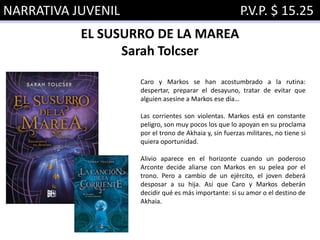 NARRATIVA JUVENIL P.V.P. $ 15.25
EL SUSURRO DE LA MAREA
Sarah Tolcser
Caro y Markos se han acostumbrado a la rutina:
despertar, preparar el desayuno, tratar de evitar que
alguien asesine a Markos ese día…
Las corrientes son violentas. Markos está en constante
peligro, son muy pocos los que lo apoyan en su proclama
por el trono de Akhaia y, sin fuerzas militares, no tiene si
quiera oportunidad.
Alivio aparece en el horizonte cuando un poderoso
Arconte decide aliarse con Markos en su pelea por el
trono. Pero a cambio de un ejército, el joven deberá
desposar a su hija. Así que Caro y Markos deberán
decidir qué es más importante: si su amor o el destino de
Akhaia.
 