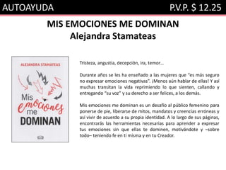 AUTOAYUDA P.V.P. $ 12.25
MIS EMOCIONES ME DOMINAN
Alejandra Stamateas
Tristeza, angustia, decepción, ira, temor…
Durante años se les ha enseñado a las mujeres que “es más seguro
no expresar emociones negativas”. ¡Menos aún hablar de ellas! Y así
muchas transitan la vida reprimiendo lo que sienten, callando y
entregando “su voz” y su derecho a ser felices, a los demás.
Mis emociones me dominan es un desafío al público femenino para
ponerse de pie, liberarse de mitos, mandatos y creencias erróneas y
así vivir de acuerdo a su propia identidad. A lo largo de sus páginas,
encontrarás las herramientas necesarias para aprender a expresar
tus emociones sin que ellas te dominen, motivándote y –sobre
todo– teniendo fe en ti misma y en tu Creador.
 