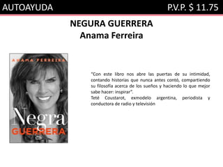 AUTOAYUDA P.V.P. $ 11.75
NEGURA GUERRERA
Anama Ferreira
“Con este libro nos abre las puertas de su intimidad,
contando historias que nunca antes contó, compartiendo
su filosofía acerca de los sueños y haciendo lo que mejor
sabe hacer: inspirar”.
Teté Coustarot, exmodelo argentina, periodista y
conductora de radio y televisión
 