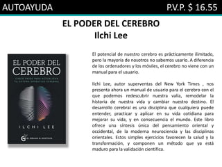 AUTOAYUDA P.V.P. $ 16.55
EL PODER DEL CEREBRO
Ilchi Lee
El potencial de nuestro cerebro es prácticamente ilimitado,
pero la mayoría de nosotros no sabemos usarlo. A diferencia
de los ordenadores y los móviles, el cerebro no viene con un
manual para el usuario.
Ilchi Lee, autor superventas del New York Times , nos
presenta ahora un manual de usuario para el cerebro con el
que podemos redescubrir nuestra valía, remodelar la
historia de nuestra vida y cambiar nuestro destino. El
desarrollo cerebral es una disciplina que cualquiera puede
entender, practicar y aplicar en su vida cotidiana para
mejorar su vida, y en consecuencia el mundo. Este libro
ofrece una síntesis única del pensamiento oriental y
occidental, de la moderna neurociencia y las disciplinas
orientales. Estos simples ejercicios favorecen la salud y la
transformación, y componen un método que ya está
maduro para la validación científica.
 