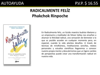 AUTOAYUDA P.V.P. $ 16.55
RADICALMENTE FELÍZ
Phakchok Rinpoche
En Radicalmente feliz, un lúcido maestro budista tibetano y
un empresario y meditador de Silicon Valley nos enseñan a
alcanzar la felicidad radical, una sensación de bienestar a la
que es posible acceder en cualquier momento pero, en
especial, cuando la vida plantea desafíos. A través de
técnicas de mindfulness, meditaciones sencillas, relatos
personales y estudios científicos llegaremos a conocer
nuestra propia mente y descubriremos que un ligero cambio
de perspectiva puede crear una transformación radical en
nuestra vida.
 