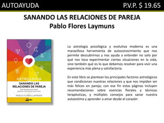 AUTOAYUDA P.V.P. $ 19.65
SANANDO LAS RELACIONES DE PAREJA
Pablo Flores Laymuns
La astrología psicológica y evolutiva moderna es una
maravillosa herramienta de autoconocimiento que nos
permite descubrirnos y nos ayuda a entender no solo por
qué nos toca experimentar ciertas situaciones en la vida,
sino también qué es lo que debemos resolver para vivir una
experiencia más plena y satisfactoria.
En este libro se plantean los principales factores astrológicos
que condicionan nuestras relaciones y que nos impiden ser
más felices en pareja; con ese fin estas páginas incluyen
recomendaciones sobre esencias florales y técnicas
terapéuticas, y múltiples consejos para sanar nuestra
autoestima y aprender a amar desde el corazón
 