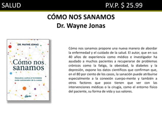 SALUD P.V.P. $ 25.99
CÓMO NOS SANAMOS
Dr. Wayne Jonas
Cómo nos sanamos propone una nueva manera de abordar
la enfermedad y el cuidado de la salud. El autor, que en sus
40 años de experiencia como médico e investigador ha
ayudado a muchos pacientes a recuperarse de problemas
crónicos como la fatiga, la obesidad, la diabetes y la
depresión, expone los datos científicos que confirman que,
en el 80 por ciento de los casos, la sanación puede atribuirse
especialmente a la conexión cuerpo-mente y también a
otros factores que poco tienen que ver con las
intervenciones médicas o la cirugía, como el entorno físico
del paciente, su forma de vida y sus valores.
 
