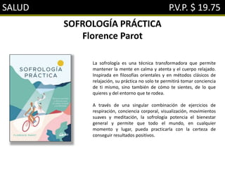 SALUD P.V.P. $ 19.75
SOFROLOGÍA PRÁCTICA
Florence Parot
La sofrología es una técnica transformadora que permite
mantener la mente en calma y atenta y el cuerpo relajado.
Inspirada en filosofías orientales y en métodos clásicos de
relajación, su práctica no solo te permitirá tomar conciencia
de ti mismo, sino también de cómo te sientes, de lo que
quieres y del entorno que te rodea.
A través de una singular combinación de ejercicios de
respiración, conciencia corporal, visualización, movimientos
suaves y meditación, la sofrología potencia el bienestar
general y permite que todo el mundo, en cualquier
momento y lugar, pueda practicarla con la certeza de
conseguir resultados positivos.
 