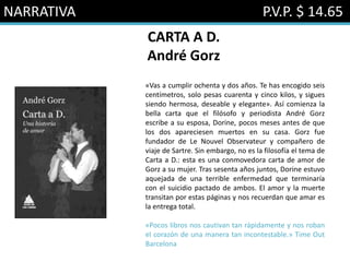NARRATIVA P.V.P. $ 14.65
CARTA A D.
André Gorz
«Vas a cumplir ochenta y dos años. Te has encogido seis
centímetros, solo pesas cuarenta y cinco kilos, y sigues
siendo hermosa, deseable y elegante». Así comienza la
bella carta que el filósofo y periodista André Gorz
escribe a su esposa, Dorine, pocos meses antes de que
los dos apareciesen muertos en su casa. Gorz fue
fundador de Le Nouvel Observateur y compañero de
viaje de Sartre. Sin embargo, no es la filosofía el tema de
Carta a D.: esta es una conmovedora carta de amor de
Gorz a su mujer. Tras sesenta años juntos, Dorine estuvo
aquejada de una terrible enfermedad que terminaría
con el suicidio pactado de ambos. El amor y la muerte
transitan por estas páginas y nos recuerdan que amar es
la entrega total.
«Pocos libros nos cautivan tan rápidamente y nos roban
el corazón de una manera tan incontestable.» Time Out
Barcelona
 