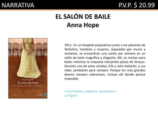 NARRATIVA P.V.P. $ 20.99
EL SALÓN DE BAILE
Anna Hope
1911. En un hospital psiquiátrico junto a los páramos de
Yorkshire, hombres y mujeres, separados por muros y
ventanas, se encuentran una noche por semana en un
salón de baile magnífico y elegante. Allí, se reúnen para
bailar mientras la orquesta interpreta piezas de Strauss.
Durante una de estas veladas, Ella y John bailarán, y sus
vidas cambiarán para siempre. Porque los más grandes
deseos siempre sobreviven, incluso allí donde parece
imposible.
«Cautivadora, elegante, reveladora.»
Le Figaro
 