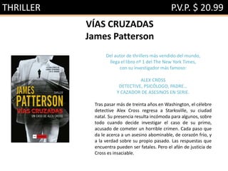 THRILLER P.V.P. $ 20.99
VÍAS CRUZADAS
James Patterson
Del autor de thrillers más vendido del mundo,
llega el libro nº 1 del The New York Times,
con su investigador más famoso:
ALEX CROSS
DETECTIVE, PSICÓLOGO, PADRE…
Y CAZADOR DE ASESINOS EN SERIE.
Tras pasar más de treinta años en Washington, el célebre
detective Alex Cross regresa a Starksville, su ciudad
natal. Su presencia resulta incómoda para algunos, sobre
todo cuando decide investigar el caso de su primo,
acusado de cometer un horrible crimen. Cada paso que
da le acerca a un asesino abominable, de corazón frío, y
a la verdad sobre su propio pasado. Las respuestas que
encuentra pueden ser fatales. Pero el afán de justicia de
Cross es insaciable.
 