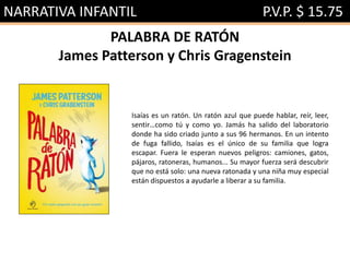 NARRATIVA INFANTIL P.V.P. $ 15.75
PALABRA DE RATÓN
James Patterson y Chris Gragenstein
Isaías es un ratón. Un ratón azul que puede hablar, reír, leer,
sentir…como tú y como yo. Jamás ha salido del laboratorio
donde ha sido criado junto a sus 96 hermanos. En un intento
de fuga fallido, Isaías es el único de su familia que logra
escapar. Fuera le esperan nuevos peligros: camiones, gatos,
pájaros, ratoneras, humanos... Su mayor fuerza será descubrir
que no está solo: una nueva ratonada y una niña muy especial
están dispuestos a ayudarle a liberar a su familia.
 