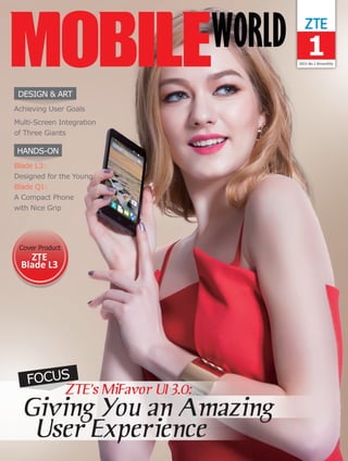 12015 No.1 Bimonthly
HANDS-ON
DESIGN & ART
FOCUS
Cover Product
ZTE
Blade L3
Blade L3:
Designed for the Young
Blade Q1:
A Compact Phone
with Nice Grip
Achieving User Goals
Multi-Screen Integration
of Three Giants
 