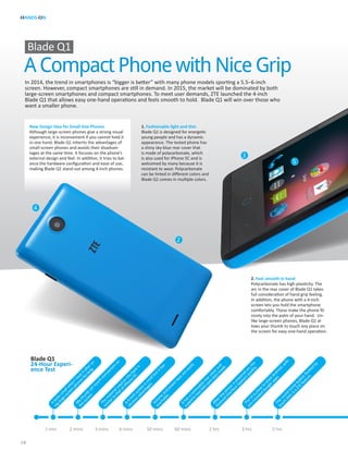 HANDS-ON
10
A Compact Phone with Nice Grip
Blade Q1
Blade Q1
24-Hour Experi-
ence Test
1. Fashionable light and thin
Blade Q1 is designed for energetic
young people and has a dynamic
appearance. The tested phone has
a shiny sky-blue rear cover that
is made of polycarbonate, which
is also used for iPhone 5C and is
welcomed by many because it is
resistant to wear. Polycarbonate
can be tinted in different colors and
Blade Q1 comes in multiple colors.
2. Feel smooth in hand
Polycarbonate has high plasticity. The
arc in the rear cover of Blade Q1 takes
full consideration of hand grip feeling.
In addition, the phone with a 4-inch
screen lets you hold the smartphone
comfortably. These make the phone fit
nicely into the palm of your hand. Un-
like large-screen phones, Blade Q1 al-
lows your thumb to touch any place on
the screen for easy one-hand operation.
New Design Idea for Small-Size Phones
Although large-screen phones give a strong visual
experience, it is inconvenient if you cannot hold it
in one hand. Blade Q1 inherits the advantages of
small-screen phones and avoids their disadvan-
tages at the same time. It focuses on the phone’s
external design and feel. In addition, it tries to bal-
ance the hardware configuration and ease of use,
making Blade Q1 stand out among 4-inch phones.
In 2014, the trend in smartphones is “bigger is better” with many phone models sporting a 5.5–6-inch
screen. However, compact smartphones are still in demand. In 2015, the market will be dominated by both
large-screen smartphones and compact smartphones. To meet user demands, ZTE launched the 4-inch
Blade Q1 that allows easy one-hand operations and feels smooth to hold. Blade Q1 will win over those who
want a smaller phone.
Volum
e
and
powerkeysare
easily
reachable.
Itlookssm
allw
hen
Itookitafterus-
inglarge-screen
phonesforlong.
M
ythum
b
can
touch
everyw
here
on
the
screen.
A
4-inch
screen
issm
allbutithas
obviousadvantages.
Ithasarem
ovable
rearcoverand
supportstwo
SIM
card
slotsinside.
The
m
aterialused
on
the
backis
sim
ilarto
thatofiPhone
5C.
Afterthe
phone
ispowered
on,the
Android
interface
appearsquickly.
The
UIisclose
to
stockAndroid,w
ith
pre-installed
Google
apps.The
round
hom
e
button
flanked
by
touch
dotsisaZTE
feature.
1 min 2 mins 3 mins 6 mins 50 mins 60 mins 2 hrs 3 hrs 5 hrs
2
3
4
5
 