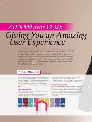 ● By Wang Chuanhui
ZTE’s MiFavor UI 3.0:
Giving You an Amazing
User Experience
A Look at MiFavor 3.0
A good UI must be supported by a powerful design philosophy.
The design philosophy of the MiFavor is “Friendly, Innovative,
Pure, and Thoughtful.” “Friendly” means a friendly and helpful
interaction design. “Innovative” refers to being adventurous
while remaining true to the heritage. “Pure” refers to flat
patterns and bright colors. “Thoughtful” refers to intelligent
design.
Three Main Features
MiFavor 3.0 opens up a new era for ZTE’s product experience
and has the following features:
1. Smart personalization. MiFavor 3.0 provides customization
based on the time, place, and environmental changes.
2. Carefully crafted details. The MiFavor 3.0 improves user
experience by seeking perfection in every detail.
3. Thoughtful simplicity. Too many choices and procedures add
unnecessary complexity. MiFavor 3.0 is a smart but concise UI.
Color as a Starting Point
Colors can evoke different emotions and moods. A highlight of
MiFavor 3.0 is the use of color. When asked about the handset’s
colors, people often talk about the colors used for the phone’s
exterior, not the UI. ZTE’s UI designers use colors as the starting
point to customize their desktop. The system is pre-installed
with 10 colors and you can find more choices in the ever-
updating library.
FOCUS
12
Innovating the user interface (UI) can make users more capable. It is also an
important differentiator for handset makers. In 2011, ZTE’s UI designers
attempted to unify the user experience across various customized Android
smartphones and came up with a scheme called MiFavor, which is short for
“my favorite.” Since 2011, the UI has been upgraded several times. In late
2014, ZTE launched MiFavor UI 3.0.
 