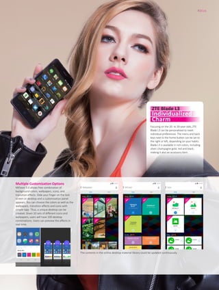 Multiple Customization Options
MiFavor 3.0 allows free combination of
background colors, wallpapers, icons, and
transition effects. Slide your finger on the lock
screen or desktop and a customization panel
appears. You can choose the colors as well as the
wallpapers, transition effects and icons with
simple taps. Thus, a unique desktop can be
created. Given 10 sets of different icons and
wallpapers, users will have 100 desktop
combinations. Users can preview the effects in
real time.
The contents in the online desktop material library could be updated continuously.
FOCUS
13
Focusing on the 20- to 30-year-olds, ZTE
Blade L3 can be personalized to meet
individual preferences. The menu and back
keys next to the home button can be set to
the right or left, depending on your habits.
Blade L3 is available in rich colors, including
silver, champagne gold, red and black,
making it also an accessory item.
ZTE Blade L3
Individualized
Charm
 