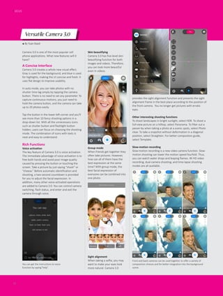 ● By Yuan Xiaoli
Versatile Camera 3.0
Camera 3.0 is one of the most popular cell
phone applications. What new features will it
have?
FOCUS
16
A Concise Interface
Camera 3.0 creates a whole new visual effect.
Gray is used for the background, and blue is used
for highlights, making the UI concise and fresh. It
uses flat design to improve usability.
In auto mode, you can take photos with no
shutter time lag simply by tapping the camera
button. There is no need to set any parameter. To
capture continuous motions, you just need to
hold the camera button, and the camera can take
up to 20 photos easily.
Tap the button in the lower-left corner and you’ll
see more than 10 fancy shooting options in a
drop-down list. With all the unnecessary icons
such as shutter button and flashlight button
hidden, users can focus on choosing the shooting
mode. The combination of icons with texts is
neat and easy-to-understand.
Rich Functions
Voice activation
The key feature of Camera 3.0 is voice activation.
The immediate advantage of voice activation is to
free both hands and avoid poor image quality
caused by pressing the button or touching the
screen. Take a picture by just saying “shoot” or
“cheese.” Before automatic identification and
shooting, a two-second countdown is provided
for you to adjust the facial expression. In
addition, many other voice-activated operations
are added to Camera 3.0. You can control camera
switching, flash status, and enter and exit the
camera through voice.
provides the sight alignment function and presents the sight
alignment frame in the best place according to the position of
the front camera. You no longer get pictures with erratic
eyes.
Other interesting shooting functions
To shoot landscapes in bright sunlight, select HDR. To shoot a
full-view picture on a hilltop, select Panorama. To filter out a
passer-by when taking a photo at a scenic spots, select Photo
clear. To take a snapshot without deformation in a diagonal
position, select Straighten. For better composition guide,
select Template.
Slow-motion recording
Slow-motion recording is a new video camera function. Slow-
motion shooting can lower the motion speed fourfold. Thus,
you can watch water drops and leaping flames. 4K HD video
recording, dual-camera shooting, and time-lapse shooting
modes are all available.
Skin beautifying
Camera 3.0 has five-level skin
beautifying function for both
images and videos. Therefore,
you can look more beautiful
even in videos.
You can get the instructions to voice
function by saying”help”.
Front and back cameras can be used together to offer a variety of
composition choices and for better integration into the background
scene.
Group mode
When friends get together they
often take pictures. However,
how can all of them have the
best expression at the same
time? With group mode, the
best facial expression of
everyone can be combined into
one photo.
Sight alignment
When taking a selfie, you may
want to make your eyes look
more natural. Camera 3.0
 