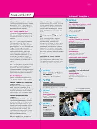 ● By Li Wei
FOCUS
17
Cell phones have changed from keyboard
control to touchscreen control. But all these
are related to “hands.” The emergence of
voice technologies has radically changed the
way people use smart terminals.
ZTE’s Efforts in Smart Voice
ZTE invested into mobile voice technology
R&D as early as 2009 and has customized
several voice controlled cell phones for US
operators.
At PT/EXPO COMM CHINA 2014 in Beijing,
ZTE has established the “Smart Voice
Alliance” together with leading enterprises
and institutions in the voice technology field.
The goal of the strategic alliance is to
integrate voice technologies and resources
in both the upstream and downstream
industrial chain and to build a standard
platform that will enable a stable and fast
paced growth for the whole industry.
Meanwhile, ZTE has announced the “5A”
protocol as the first industry-wide code of
practice.
Now, ZTE’s voice service on MiFavor 3.0 has
been integrated into several system-level
applications. The voice service will be
completely integrated into the mobile phone
system in the near future and after that, the
system will incorporate human intelligence.
The “5A” Protocol
The first industry-wide standard protocol
“5A” has been based on 5 clear principles.
1.Anyone: The world’s first customizable
low-power wakeup
Record a voice command by using the low-
power wakeup technology, and set the
corresponding action to be “call your friend.”
In standby mode, if you say the recorded
voice command, your friend will be called.
2.Anyhow: System-level seamless
integration
Siri-like voice apps are merely a voice app.
Users must enter a voice app to use voice
services rather than use the voice service
with other services simultaneously. ZTE’s
voice service has been integrated into the
camera, call, contacts, music, navigation,
driving, calendar, SMS, recording, and
notebook services. You can listen to music
and use voice commands at the same time
without exiting the current app.
3.Anytime: 24/7 standby, cloud-based
Advanced technologies create a distinctive
around-the-clock voice assistant. The cloud
service has powerful ability to understand
natural language. Cloud voice services will
improve speech recognition rate, provide
better user experience, and increase user
loyalty.
4.Anything: Internet of Things for smart
life
When interconnected with Bluetooth
headsets, wearable devices, vehicle-
mounted devices, and smart home,
smartphones are used as the control center
and can build a fully intelligent interactive
system based on voice control. In addition,
supported by the back-end cloud storage
services, smartphones can collect statistics
and analyze user habits to provide intelligent
services.
5.Anywhere: Say anything in various
scenarios
ZTE uses microphone arrays, Nuance Close
Talk, and self-developed methods for noise
reduction to guarantee user experience.
AM 07:00
The alarm rings.
(Low-power wakeup + voiceprint unlock)
Get up and say “Unlock the screen.”
ADaywithSmartVoice
AM 07:50
Get into the car.
(Use voice to activate the app Driving
Assistant)
”Start the Driving Assistant.”
PM 18:00
At dinner.
(Voice-activated selfie)
”Cheese.” “Share the photo
with friends on WeChat.”
PM 19:30
Get into the car after
dinner.
”Driving Assistant,
navigate home.”
PM 15:00
Make a reservation for the dinner
with the family.
”Hello, ZTE.” “Call XX Restaurant.”
PM 17:00
Running in a Gym
AM 10:00
A business trip to Beijing decided
in a meeting.
(Voice yellow page)
”Hello, ZTE.” “Call Air China.”
The call is connected, and the ticket is
booked.
(Voice navigation)
”Please say a voice command.”
“Navigate to the Company.”
(Voice-activated phone answering)
“Play the theme song of My
Love from the Star.”
“The Driving Assistant has
been started.”
“Photo shared.”
“Navigator started.
Have a nice trip.”
“Driving Assistant.”
“Linda is calling. Answer or
reject it?”
“Answer it.”
”Darling is calling. Answer or reject it?”
“I’m off duty.” “OK, I’ll pick you up right now.”
Smart Voice Control
“Can I help you?”
ZTE’s Driving Assistant app
demonstrated at an exhibition
 