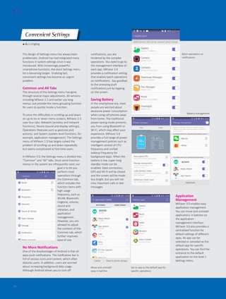 ● By Li Lingling
Convenient Settings
The design of Settings menu has always been
problematic. Android has had integrated many
functions in system settings since it was
introduced. With increasingly powerful
smartphone functions, the stock Settings menu
list is becoming longer. Enabling fast,
convenient settings has become an urgent
problem.
Common and All Tabs
The structure of the Settings menu has gone
through several major adjustments. All versions
including Mifavor 2.2 and earlier use long
menus, but provide the menu grouping function
for users to quickly locate a function.
To solve the difficulties in scrolling up and down
on up to six or seven menu screens, MiFavor 2.3
uses four tabs: Network (wireless and network
functions), Device (sound and display settings),
Operations (features such as gestures and
actions), and System (system-level functions, for
example, application management). The Settings
menu of MiFavor 2.3 has largely solved the
problem of scrolling up and down repeatedly
but seems complicated to first-time users.
In MiFavor 3.0, the Settings menu is divided into
“Common” and “All” tabs. Since some function
menus in the system are infrequently used, our
goal is to let you
perform most
operations through
the Common tab,
which includes the
function items with
high usage
frequency, such as
WLAN, Bluetooth,
ringtone, volume,
sound and
vibration, and
application
management.
However, you are
allowed to adjust
the contents of the
Common tab, which
further improves
ease of use.
No More Notifications
One of the disadvantages of Android is that all
apps push notifications. The notification bar is
full of various icons and content, which often
disturbs users. In addition, users are worried
about increasing background data usage.
Although Android allows you to turn off
FOCUS
18
notifications, you are
hindered by the complex
operations. You need to go to
the management interface of
each app. MiFavor 3.0
provides a notification setting
that enables batch operations
on notifications. Say goodbye
to the annoying push
notifications just by tapping
on the screen.
Saving Battery
In the smartphone era, most
people are worried about
excessive power consumption
when using cell phones away
from home. The traditional
power-saving mode prevents
you from using Bluetooth or
Wi-Fi, which may affect your
experience. MiFavor 3.0
provides a full range of power
management policies such as
intelligent control of CPU
frequency and unified
wakeup frequency for
background apps. When the
battery is low, super-long
standby mode can be
enabled. Data connection,
GPS and Wi-Fi will be closed
and the screen will be made
less bright, but you will not
miss important calls or text
messages.
Application
Management
MiFavor 3.0 enables easy
application management.
You can move and uninstall
applications in batches on
the application
management interface.
MiFavor 3.0 also provides a
centralized function for
default settings of different
apps. An app can be
selected or canceled as the
default app for specific
operations. You can find the
entrance to the default
application on the level-1
Settings menu.
Batch operations on
notifications
Battery management
Move and uninstall
apps in batches
Set an app as the default app for
specific operations
 