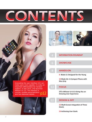 2
4 INFORMATION ROUNDUP
6 SHOWCASE
Innovating the user interface (UI) can
make users more capable. It is also an
important differentiator for handset
makers. In late 2014, ZTE launched
MiFavor UI 3.0. The interface is
concise, enables personalization
and has elaborate details. p12
p28
p26
FOCUS
ZTE’s MiFavor UI 3.0: Giving You an
Amazing User Experience
12
22 Multi-Screen Integration of Three
Giants
24 Achieving User Goals
DESIGN & ART22
8 HANDS-ON
8 Blade L3: Designed for the Young
10 Blade Q1: A Compact Phone with
Nice Grip
 