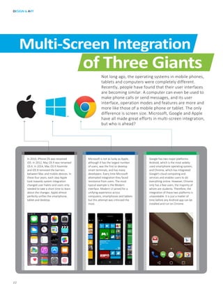 In 2010, iPhone OS was renamed
iOS. In 2012, Mac OS X was renamed
OS X. In 2014, Mac OS X Yosemite
and iOS 8 removed the barriers
between Mac and mobile devices. In
these four years, each step Apple
took towards system integration
changed user habits and users only
needed to take a short time to learn
about the changes. Apple almost
perfectly unifies the smartphone,
tablet and desktop.
Microsoft is not as lucky as Apple,
although it has the largest number
of users, was the first to develop
smart terminals, and has many
developers. Every time Microsoft
attempted integration they faced
resistance from users. The most
typical example is the Modern
interface. Modern UI aimed for a
unifying experience across
computers, smartphones and tablets
but this attempt was criticized the
most.
Google has two major platforms:
Android, which is the most widely-
used smartphone operating system;
and Chrome, which has integrated
Google’s cloud computing and
services and enables users to do
everything online. However, Chrome
only has a few users, the majority of
whom are students. Therefore, the
integration of these two platforms is
unavoidable. It is just a matter of
time before any Android app can be
installed and run on Chrome.
DESIGN & ART
22
Multi-Screen Integration
of Three Giants
Not long ago, the operating systems in mobile phones,
tablets and computers were completely different.
Recently, people have found that their user interfaces
are becoming similar. A computer can even be used to
make phone calls or send messages, and its user
interface, operation modes and features are more and
more like those of a mobile phone or tablet. The only
difference is screen size. Microsoft, Google and Apple
have all made great efforts in multi-screen integration,
but who is ahead?
 