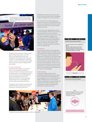 WhatsApp to the voice app, play music with
voice command, and then return to WhatsApp.
However, the experience is still not seamless.
This is where ZTE has made improvements.
Because voice service is independent from user
interface, we thought that VUI and GUI should
be able to function at the same time without
affecting each other.
A brand-new way of integrating VUI and GUI
has been developed. After the voice service has
been activated, the voice service panel is
displayed in the status bar area of the UI. In this
way, voice conversations, feedback, and
processing course can be displayed properly
without affecting information presentation of
the current app. The voice panel no longer
appears in the status bar area after voice
interaction completes and system notification
will be no longer blocked.
Innovations
We used a new method for voice experience
design. We determined the main goals of users
and provided direct methods for achieving their
goals. In this way, we created excellent user
experience. For example, you can tap the power
button on your phone and then bring it to your
ear to start a call. The phone will ask who you
want to call and you can just say the name of
someone in your contact list. To listen to music,
you just need to activate the voice service and
say the name of a song. The voice service will
search for the song from the local database and
then from an online database.
Craftsmanship
In the spirit of craftsmanship, ZTE has
repeatedly attempted to perfect every detail,
such as the position of the microphone, the
voice recognition rate, anti-noise performance,
length of feedback tones, timeout waiting
intervals, and prompts of voice commands. ZTE
is determined to tap the potential of voice
technology and create an unprecedented
experience for mobile phone users.
DESIGN & ART
25
ZTE USA Chairman and CEO Lixin Cheng is
demonstrating the voice activated shooting
function to NBA legend player Clyde Drexler
at CES 2015.
Meanwhile, ZTE searched for a more intuitive
way to activate voice service. In the first
version, we enabled voice service to be
activated just by saying particular words, like
“Hello ZTE”. Later, we proposed a customized
solution: users can set their own code to wake
up the voice service, which is highly praised
upon release.
Smooth Interaction
Convenient voice activation is just the first
step. It is also important to make voice
interaction smooth. Usually you have to open a
second app when you are already using one. If
you want to play music while chatting with a
friend on WhatsApp, you need to exit
WhatsApp and go to the music app, play an
album and then return to WhatsApp. This
process creates an annoying interruption.
Smartphone voice services on the market only
simplify the steps of “play the music” part in
this process. You need to switch from
The area for experiencing voice service on STAR 2 at CES 2015
 