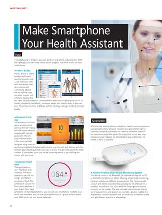 Apps
Accessories
Instead of going to the gym, you can work out at anytime and anywhere. With
the right apps, you can make plans, record progress and share results on your
smartphone.
With the help of smartphones, data from health-monitoring devices
such as scales, blood pressure monitor, and glucometers can be
collected, analyzed and sent to the medical treatment platform
for comparison with data gained from big data. In this way, slight
changes in your body can be detected and any problem can be
solved as early as possible.
● Fitness Buddy
Fitness Buddy is a very
professional fitness
app that provides over
1,700 exercises, each
with detailed pictures,
descriptions and
animations. Choose
the area of the body
you want to work out
simply by tapping the
red label. Fitness Buddy has comprehensive exercises using equipment such as
barbell, dumbbells, kettlebells, resistance bands, and stability balls. It also has
over 75 workout routines and body metrics tracking, making it the best workout
buddy.
● iHealth Wireless Smart Gluco-Monitoring System
This device connects via Bluetooth to a companion app on an iOS
or Android smartphone or tablet, allowing streamlined monitoring,
tracking, and sharing of blood glucose levels. The kit comes with
a lancet and 50 test strips that require only 0.7 mL of blood for a
speedy 5 second test. This is par with the fastest glucose meters
currently on the market. The app includes instructions on how to
use the glucometer, and as soon as you take a glucose reading it is
displayed on the device screen and automatically transferred to the
app, which keeps a record of all readings.
● Runtastic Push-
Ups
The Runtastic Push-Ups
app is your personal
push-up trainer, helping
you reach your exercise
and strength training
goals with efficient,
easy-to-follow plans.
It has been specially
designed using scientific
sports training plans that gradually improve your strength and stamina with the
ultimate goal of getting to 100 push-ups in a row. The app helps count the total
number of completed push-ups via the proximity sensor or by touching the
screen with your nose.
● Runtastic Heart
Rate
This app measures
your heartbeat with
accuracy. The work
program is carried out
using a smartphone
camera and flash. The
camera will capture the
fluctuations of blood in
your finger. If you have
symptoms like heart palpitations, you can use your smartphone to check your
heart rate anywhere. You can see your HRM results in a graph and also share
your HRM results via your social networks.
Make Smartphone
Your Health Assistant
SMART GADGETS
26
 