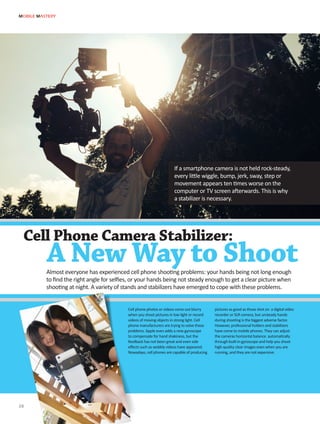 Cell phone photos or videos come out blurry
when you shoot pictures in low light or record
videos of moving objects in strong light. Cell
phone manufacturers are trying to solve these
problems. Apple even adds a new gyroscope
to compensate for hand shakiness, but the
feedback has not been great and even side
effects such as wobbly videos have appeared.
Nowadays, cell phones are capable of producing
pictures as good as those shot on a digital video
recorder or SLR camera, but unsteady hands
during shooting is the biggest adverse factor.
However, professional holders and stabilizers
have come to mobile phones. They can adjust
the cameras horizontal balance automatically
through built-in gyroscope and help you shoot
high-quality clear images even when you are
running, and they are not expensive.
MOBILE MASTERY
28
Cell Phone Camera Stabilizer:
A New Way to Shoot
If a smartphone camera is not held rock-steady,
every little wiggle, bump, jerk, sway, step or
movement appears ten times worse on the
computer or TV screen afterwards. This is why
a stabilizer is necessary.
Almost everyone has experienced cell phone shooting problems: your hands being not long enough
to find the right angle for selfies, or your hands being not steady enough to get a clear picture when
shooting at night. A variety of stands and stabilizers have emerged to cope with these problems.
 