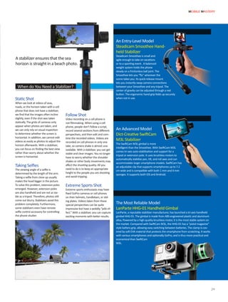 When do You Need a Stabilizer?
Static Shot
When we look at videos of seas,
roads, or the horizon taken with a cell
phone that does not have a stabilizer,
we find that the images often incline
slightly, even if the shot was taken
statically. The grids of cameras only
appear when photos are taken, and
we can only rely on visual inspection
to determine whether the screen is
horizontal. In addition, we cannot edit
videos as easily as photos to adjust the
horizon afterwards. With a stabilizer,
you can focus on finding the best view
rather than worry about whether the
screen is horizontal.
Taking Selfies
The viewing angle of a selfie is
determined by the length of the arm.
Taking a selfie from close up usually
makes the head bigger in the picture.
To solve this problem, extension poles
emerged. However, extension poles
are also handheld and are not as sta-
ble as a tripod. Therefore, photos still
come out blurry. Stabilizers avoid this
problem completely. Furthermore,
some stabilizers even have remote
selfie control accessory for controlling
the phone shutter.
Follow Shot
Video recording on a cell phone is
not filmmaking. When using a cell
phone, people don’t follow a script,
record several sections from different
perspectives, and then edit and com-
bine the recorded videos. Videos are
recorded on cell phones in only one
take, so camera shake is almost una-
voidable. With a stabilizer, you can get
stable and clear images. You no longer
have to worry whether the shoulder
shakes or other body movements may
affect the shooting quality. All you
need to do is to keep an appropriate
height to the people you are shooting
and avoid tripping.
Extreme Sports Shot
Extreme sports enthusiasts may have
fixed GoPro cameras or cell phones
on their helmets, handlebars, or slid-
ing plates. Videos taken from these
special perspectives can be quite
impressive but have a wobbly “jello ef-
fect.” With a stabilizer, you can capture
exciting moments with better results.
An Advanced Model
Dict-Creative SwiftCam
M3L Stabilizer
The SwiftCam M3L gimbal is more
intelligent than the Smoothee. With SwiftCam M3L
comes tri-axis auto-stabilization and support for a
tripod or extension pole. It uses brushless motors to
automatically stabilize pan, tilt, and roll axes and can
accommodate larger smartphone models. SwiftCam has
an adjustable clip that supports smartphones up to 7.2
cm wide and is compatible with both 1 mm and 4 mm
sponges. It supports both iOS and Android.
The Most Reliable Model
LanParte HHG-01 Handheld Gimbal
LanParte, a reputable stabilizer manufacturer, has launched a tri-axis handheld
gimbal HHG-01. The gimbal is made from ABS engineered plastic and aluminum
alloy. Powered by a high-quality brushless motor, it is the most stable system on
the market. Compared with SwiftCam M3L, the HHG-01 has a “pistol magazine”
style battery grip, allowing easy switching between batteries. The clamp is cov-
ered by soft EVA material that protects the smartphone from scratching. It works
with various smartphones and optionally GoPro, and is thus more practical and
economical than SwiftCam
M3L.
An Entry-Level Model
Steadicam Smoothee Hand-
held Stabilizer
Steadicam Smoothee is small and
agile enough to take on vacations
or to a sporting event. A balanced
weight system holds the phone
steady on a frictionless ball joint. The
Smoothee lets you “fly” wherever the
scene takes you. Its quick-release mount
lets you instantly swap camera connections
between your Smoothee and any tripod. The
center of gravity can be adjusted through a red
button. The ergonomic hand-grip folds up securely
when not in use.
A stabilizer ensures that the sea
horizon is straight in a beach photo.
MOBILE MASTERY
29
 