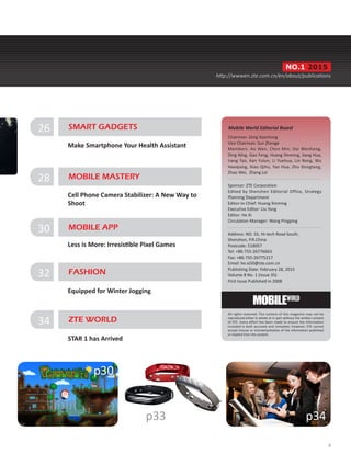 Chairman: Zeng Xuezhong
Vice Chairman: Sun Zhenge
Members: Ao Wen, Chen Min, Dai Wenhong,
Ding Ning, Gao Feng, Huang Xinming, Jiang Hua,
Jiang Tao, Kan Yulun, Li Yuehua, Lin Rong, Wu
Haoqiang, Xiao Qihu, Yan Hua, Zhu Dongtang,
Zhao Wei, Zhang Lei
Sponsor: ZTE Corporation
Edited by Shenzhen Editorial Office, Strategy
Planning Department
Editor-in-Chief: Huang Xinming
Executive Editor: Liu Yang
Editor: He Xi
Circulation Manager: Wang Pingping
Address: NO. 55, Hi-tech Road South,
Shenzhen, P.R.China
Postcode: 518057
Tel: +86-755-26776663
Fax: +86-755-26775217
Email: he.xi50@zte.com.cn
Publishing Date: February 28, 2015
Volume 8 No. 1 (Issue 35)
First Issue Published in 2008
Mobile World Editorial Board
All rights reserved. The content of this magazine may not be
reproduced either in whole or in part without the written consent
of ZTE. Every effort has been made to ensure the information
included is both accurate and complete; however, ZTE cannot
accept misuse or misinterpretation of the information published
or implied from the content.
3
p34p33
p30
NO.1 2015
http://wwwen.zte.com.cn/en/about/publications
30 MOBILE APP
Less is More: Irresistible Pixel Games
26 SMART GADGETS
Make Smartphone Your Health Assistant
28 MOBILE MASTERY
Cell Phone Camera Stabilizer: A New Way to
Shoot
32 FASHION
Equipped for Winter Jogging
34 ZTE WORLD
STAR 1 has Arrived
 