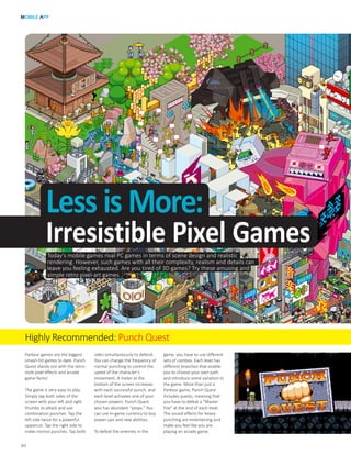Highly Recommended: Punch Quest
Today’s mobile games rival PC games in terms of scene design and realistic
rendering. However, such games with all their complexity, realism and details can
leave you feeling exhausted. Are you tired of 3D games? Try these amusing and
simple retro pixel-art games.
MOBILE APP
30
Less is More:
Irresistible Pixel Games
Parkour games are the biggest
smash-hit games to date. Punch
Quest stands out with the retro-
style pixel effects and arcade
game factor.
The game is very easy to play.
Simply tap both sides of the
screen with your left and right
thumbs to attack and use
combination punches. Tap the
left side twice for a powerful
uppercut. Tap the right side to
make normal punches. Tap both
sides simultaneously to defend.
You can change the frequency of
normal punching to control the
speed of the character’s
movement. A meter at the
bottom of the screen increases
with each successful punch, and
each level activates one of your
chosen powers. Punch Quest
also has abundant “props.” You
can use in-game currency to buy
power-ups and new abilities.
To defeat the enemies in the
game, you have to use different
sets of combos. Each level has
different branches that enable
you to choose your own path
and introduce some variation in
the game. More than just a
Parkour game, Punch Quest
includes quests, meaning that
you have to defeat a “Master
Foe” at the end of each level.
The sound effects for heavy
punching are entertaining and
make you feel like you are
playing an arcade game.
 