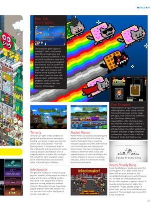 MOBILE APP
31
Terraria
Terraria is an open-ended sandbox 2D
game that revolves around exploration,
building, and action. It takes you into vast,
vibrant and various worlds—from the
floating islands to the deepest levels of
the underworld, and you are free to create
amazing weapons to defeat all sorts of
magical creatures or tribes. You can dig to
the ends of the earth or exploit timber,
stone and mineral resources to build a
castle and protect your followers.
Pocket Planes
Pocket Planes is a business simulation game
where you are the CEO of an airline. You
need to think about how to maximize
transport capacity and profits and minimize
costs and build your own international
airline empire. You have to study various
indexes to determine when to buy and
upgrade airports, to raise the ceiling on the
number of planes in service, to purchase
new parts, and to re-commission already
decommissioned planes.
Ready Steady Bang
Ready Steady Bang is a wild-west quick-fire
dueling game. It is a dead-simple test of
speed and accuracy, leaving out the
complicated aiming process and pitting you
in a series of old-time shootouts with
AI-controlled enemies or against a friend. A
squeaky-voiced announcer begins the
countdown: “ready...steady...bang!” at
which point you tap the screen before your
opponent. The loser keels over in one of 31
funny animations.
Infectonator
The genre of zombies vs. humans is quite
popular. However, some people are tired of
siding with humans and killing zombies.
They want to try being in the zombie’s
team and turning people into zombies
instead. Infectonator lets you chase down
people and turn them into zombies. You
can also earn coins to buy new types of
zombies and add-ons.
Nyan Cat:
Lost in Space
This cute pixel game captures
every girl’s heart. A cat named
Nyan flies through space and
leaves a rainbow tail behind it. The
cat needs to collect as many stars
as possible while guarding against
evil enemies. You can control the
speed and direction of Nyan with
your fingers and compete with
friends on the quantity of stars
you collect. Nyan can drink milk,
eat ice-cream, collect coins, buy
gorgeous boosts, jump onto
platforms made of cake, and
discover infinite space.
Pixel Dungeon
Pixel Dungeon is a rogue-like game with
pixel-art graphics and a simple interface.
There are three classes: warrior, mage
and rogue, each of which has a different
set of attributes, abilities and
responsibilities. After choosing a class,
you enter the pixel dungeon, which is a
randomly generated maze that varies
with each player. You collect useful items,
weapons and props to fight unexpected
monsters and traps in order to find the
Amulet of Yendor and finally survive.
 