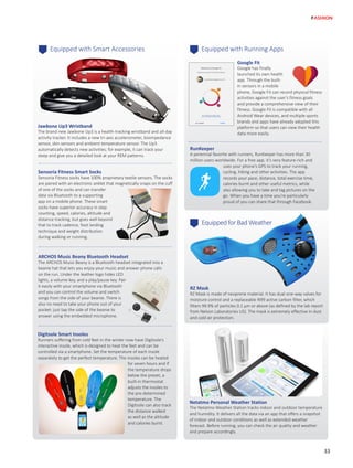 Equipped with Running AppsEquipped with Smart Accessories
ARCHOS Music Beany Bluetooth Headset
The ARCHOS Music Beany is a Bluetooth headset integrated into a
beanie hat that lets you enjoy your music and answer phone calls
on the run. Under the leather logo hides LED
lights, a volume key, and a play/pause key. Pair
it easily with your smartphone via Bluetooth
and you can control the volume and switch
songs from the side of your beanie. There is
also no need to take your phone out of your
pocket: just tap the side of the beanie to
answer using the embedded microphone.
Sensoria Fitness Smart Socks
Sensoria Fitness socks have 100% proprietary textile sensors. The socks
are paired with an electronic anklet that magnetically snaps on the cuff
of one of the socks and can transfer
data via Bluetooth to a supporting
app on a mobile phone. These smart
socks have superior accuracy in step
counting, speed, calories, altitude and
distance tracking, but goes well beyond
that to track cadence, foot landing
technique and weight distribution
during walking or running.
Jawbone Up3 Wristband
The brand new Jawbone Up3 is a health-tracking wristband and all-day
activity tracker. It includes a new tri-axis accelerometer, bioimpedance
sensor, skin sensors and ambient temperature sensor. The Up3
automatically detects new activities; for example, it can track your
sleep and give you a detailed look at your REM patterns.
Digitsole Smart Insoles
Runners suffering from cold feet in the winter now have Digitsole’s
interactive insole, which is designed to heat the feet and can be
controlled via a smartphone. Set the temperature of each insole
separately to get the perfect temperature. The insoles can be heated
for seven hours and if
the temperature drops
below the preset, a
built-in thermostat
adjusts the insoles to
the pre-determined
temperature. The
Digitsole can also track
the distance walked
as well as the altitude
and calories burnt.
Netatmo Personal Weather Station
The Netatmo Weather Station tracks indoor and outdoor temperature
and humidity. It delivers all the data via an app that offers a snapshot
of indoor and outdoor conditions as well as extended weather
forecast. Before running, you can check the air quality and weather
and prepare accordingly.
Google Fit
Google has finally
launched its own health
app. Through the built-
in sensors in a mobile
phone, Google Fit can record physical fitness
activities against the user’s fitness goals
and provide a comprehensive view of their
fitness. Google Fit is compatible with all
Android Wear devices, and multiple sports
brands and apps have already adopted this
platform so that users can view their health
data more easily.
RunKeeper
A perennial favorite with runners, RunKeeper has more than 30
million users worldwide. For a free app, it’s very feature-rich and
uses your phone’s GPS to track your running,
cycling, hiking and other activities. The app
records your pace, distance, total exercise time,
calories burnt and other useful metrics, while
also allowing you to take and tag pictures on the
go. When you have a time you’re particularly
proud of you can share that through Facebook.
Equipped for Bad Weather
RZ Mask
RZ Mask is made of neoprene material. It has dual one-way valves for
moisture control and a replaceable N99 active carbon filter, which
filters 99.9% of particles 0.1 µm or above (as defined by the lab report
from Nelson Laboratories US). The mask is extremely effective in dust
and cold air protection.
33
FASHION
 