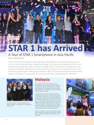 On October 23, 2014, ZTE and Ingens jointly
launched STAR 1. Fifty reporters from mainstream
media were invited to the conference. A contract-
signing event was held between Ingens and seven
master dealers. This marked the entrance of STAR 1
into the Malaysian market.
It was the first time STAR 1 had been launched
outside China. The launch is in line with ZTE’s goal
of providing all Malaysians with quality, affordable
smartphones. Jacky Zhang, CEO of ZTE Mobile Devic-
es, Asia Pacific and CIS, said “Our goal is to cement
ZTE as an innovative, leading smartphone provider in
Malaysia. We intend to increase year-on-year sales
by 3% by continually adopting and incorporating
new technologies and releasing new state-of-the-art
devices that meet consumer demands on perfor-
mance, before they even realize they want it.”
After the conference, various promotional activities
with a starlight theme got underway. Reports about
STAR 1 have been published in well-known local
magazines.
STAR 1, ZTE’s hero smartphone, comes equipped with excellent user-experience features such
as 4 cm macro shooting, clarity+ imaging technology and a dual-colour temperature flash, which
are great for photography. STAR 1 also has nice design with a narrow bezel. The phone was first
launched in Malaysia, followed by Thailand, Myanmar and Russia in the following months in Asia
Pacific. Since entering the mobile phone market in 1998, ZTE has been slowly and steadily making
waves in Asia Pacific. This evolution will see ZTE answer ever-changing customer demands.
ZTE WORLD
34
Malaysia
The launch ceremony
in Malaysia
ZTE launched STAR 1 as well as Blade Vec Pro,
Blade V5, Blade L2 and Blade G Lux in Malaysia in
October 2014.
STAR 1 has ArrivedA Tour of STAR 1 Smartphone in Asia Pacific
● By Sun Yuping and Zhang Qian
 