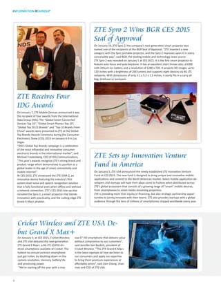 INFORMATION ROUNDUP
4
Cricket Wireless and ZTE USA De-
but Grand X Max+
ZTE Spro 2 Wins BGR CES 2015
Seal of Approval
On January 14, ZTE Spro 2, the company’s next generation smart projector was
named one of the recipients of the BGR Seal of Approval. “ZTE invented a new
category with the Spro portable projector, and the Spro 2 improves upon it in every
conceivable way”, said BGR, the leading mobile and technology news source.
ZTE Spro 2 was revealed on January 5 at CES 2015. It is the first smart projector to
feature auto focus and auto keystone. It has an excellent short throw ratio, a 6300
mAh lithium ion battery and a resolution of 1280 x 720. It projects HD images up to
120 inches with a brightness of 200 lumens and supports eight devices via 4G LTE
networks. With dimensions of only 5.1 x 5.2 x 1.5 inches, it easily fits in a carry all
bag, briefcase or backpack.
ZTE Sets up Innovation Venture
Fund in America
On January 5, ZTE USA announced the newly established ZTE Innovation Venture
Fund at CES 2015. The new fund is designed to bring unique and innovative mobile
applications and content to the North American market. Select mobile application de-
velopers and startups will have their ideas come to fruition when distributed across
ZTE’s global ecosystem that consists of a growing range of “smart” mobile devices,
from smartphones to smart media streaming projectors.
ZTE is providing more than equity or financing, but also strategic partnership oppor-
tunities to jointly innovate with their teams. ZTE also provides startups with a global
audience through the tens of millions of smartphones shipped worldwide every year.
ZTE Receives Four
IDG Awards
On January 7, ZTE Mobile Devices announced it was
the recipient of four awards from the International
Data Group (IDG). The “Global Smart Connected
Devices Top 10”, “Global Smart Phones Top 10”,
“Global Top 50 CE Brands” and “Top 10 Brands From
China” awards were presented to ZTE at the Global
Top Brands Awards Ceremony during the Consumer
Electronics Show (CES) 2015 on January 6-9 in Las
Vegas.
“IDG’s Global Top Brands campaign is a celebration
of the most influential and innovative consumer
electronic brands in the international market”, said
Michael Friedenberg, CEO of IDG Communications,
“This year’s awards recognize ZTE’s strong brand and
product range which demonstrate its position as a
global leader in the age of smart connectivity and
mobile internet”.
At CES 2015, ZTE showcased the ZTE STAR 2, an
innovative device featuring the industry’s first
system-level voice and speech recognition solution
that is fully functional even when offline and without
a network connection. ZTE’s CES 2015 line-up also
included the Spro 2, a smart projector that blends
innovation with practicality, and the cutting-edge ZTE
Grand X Max+ phablet.
On January 5, at CES 2015, Cricket Wireless
and ZTE USA debuted the next-generation
ZTE Grand X Max+, a 4G LTE (CAT4) An-
droid smartphone available at Cricket. The
hottest no-annual-contract smartphone
just got hotter, by doubling-down on the
camera resolution, memory, battery life
and processing power.
“We’re starting off the year with a mas-
sive 6” HD smartphone that delivers value
without compromise to our customers”,
said Jennifer Van Buskirk, president of
Cricket Wireless. “The ZTE Grand X Max+
is the latest example of how we listen to
our consumers and apply our expertise
to bring them premium experiences at
affordable prices”, said Lixin Cheng, chair-
man and CEO of ZTE USA.
 