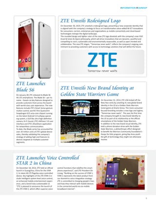 INFORMATION ROUNDUP
5
ZTE Unveils New Brand Identity at
Golden State Warriors Game
ZTE Unveils Redesigned Logo
On December 30, 2014, ZTE unveiled a redesigned logo, presenting a new corporate identity that
is aligned with the company’s strategy to focus on transformative value-added M-ICT innovations
for consumers, carriers, enterprises and organizations as mobile connectivity and cloud-based
technologies reshape the digital landscape.
The rounded design and lighter color of the new ZTE logo dovetails with the company’s new CGO
(Cool & Green & Open) philosophy, which will drive innovations that are dynamic, youthful and
compelling to users, sustainable and environmentally responsible, as well as open-minded and
collaborative. The new ZTE slogan, “Tomorrow never waits”, reflects the company’s ongoing com-
mitment to providing customers with access to technology solutions that will define the future.
ZTE Launches Voice Controlled
STAR 2 in China
On December 18, 2014, ZTE held an official
launch in Guangzhou, China for the STAR
2, its latest 4G LTE flagship voice controlled
device. Key highlights of the ZTE STAR 2 in-
clude intelligent system-level voice control,
an enhanced mobile entertainment experi-
ence, and a brand new customizable UI.
“ZTE is pleased to announce the launch of
the ZTE STAR 2, which offers superior voice
control functions that redefine the smart-
phone experience”, said ZTE President Shi
Lirong, “Building on the success of STAR 1,
STAR 2 represents the latest product from
our biometrics voice integration strategy.
ZTE is committed to changing people’s lives
and how they interact with mobile devices
in the connected world era via mobile
broadband internet”.
ZTE Launches
Blade S6
On January 28, ZTE released its Blade S6
4G LTE smartphone. The Blade S6 – per its
name – boasts six key features designed to
provide customers from across the board
with world-class user experience. The new
features include ZTE’s Smart Sense gesture
motion control, world’s first Qualcomm
Snapdragon 615 octa-core chipset running
on the latest Android 5.0 Lollipop operat-
ing system, a SLR like ultra-high-definition
camera, Hi-Fi Sound, ZTE’s MiFavor 3.0 user
interface and ZTE’s AliveShare application
for networkless communication.
To date, the Blade series has accounted for
over 20 million units of ZTE’s global device
sales, thereby validating the company’s
strategy of adding high-end features to
devices targeted at multiple customer
segments.
On December 31, 2014, ZTE USA kicked off the
New Year early by unveiling its new global brand
identity in the US at a Golden State Warriors
home game at Oracle Arena. The more consumer-
focused branding includes a new logo and tagline,
“Tomorrow never waits”. This was the first time
the company brought its new brand identity to
the US as part of its relationship as the official
smartphone of the Golden State Warriors.
In addition to the new brand visual identity, ZTE
held a phone donation drive with the Golden
State Warriors, a philanthropic effort designed
to benefit the Warriors Community Foundation’s
Hoops for Kids program, giving Bay Area youth
the gift of technology they might not otherwise
receive.
 