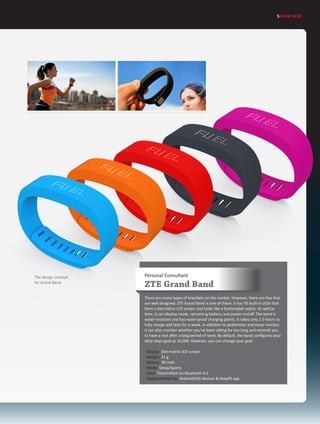 Personal Consultant
ZTE Grand Band
There are many types of bracelets on the market. However, there are few that
are well designed. ZTE Grand Band is one of these. It has 95 built-in LEDs that
form a dot-matrix LED screen and looks like a fashionable watch. As well as
time, it can display mode, remaining battery, and power-on/off. The band is
water-resistant and has water-proof charging points. It takes only 1.5 hours to
fully charge and lasts for a week. In addition to pedometer and sleep monitor,
it can also monitor whether you’ve been sitting for too long and reminds you
to have a rest after a long period of work. By default, the band configures your
daily steps goal as 10,000. However, you can change your goal.
· Display: Dot-matrix LED screen
· Weight: 21 g
· Battery: 90 mAh
· Mode: Sleep/Sports
· Data: Transmitted via bluetooth 4.0
· Supplemented by: Android/iOS devices & Keepfit app
SHOWCASE
7
The design concept
for Grand Band
 