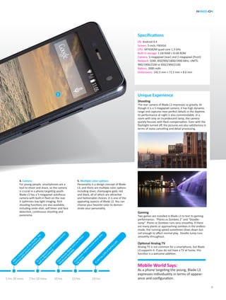 HANDS-ON
9
Specifications
Unique Experience
Shooting
The rear camera of Blade L3 impresses us greatly. Al-
though it is a 5-megapixel camera, it has high dynamic
range and captures near-perfect details in the daytime.
Its performance at night is also commendable. In a
room with only an incandescent lamp, the camera
quickly focuses with flash compensation. Even with the
flashlight turned off, the pictures are also satisfactory in
terms of noise cancelling and detail processing.
Gaming
Two games are installed in Blade L3 to test its gaming
performance: “Plants vs Zombies 2” and “Doodle-
Jump”. Plants vs Zombies runs very smoothly. If there
are many plants or approaching zombies in the endless
mode, the running speed sometimes slows down but
not enough to affect normal play. Doodle Jump runs
smoothly throughout.
Optional Analog TV
Analog TV is not common for a smartphone, but Blade
L3 supports it. If you do not have a TV at home, this
function is a welcome addition.
OS: Android 4.4
Screen: 5-inch, FWVGA
CPU: MT6582M quad-core 1.3 GHz
Built-in storage: 1 GB RAM + 8 GB ROM
Camera: 5-megapixel (rear) and 2-megapixel (front)
Network: GSM: 850/900/1800/1900 MHz; UMTS:
900/1900/2100 or 850/1900/2100
Battery: 2000 mAh
Dimensions: 142.5 mm × 72.5 mm × 8.6 mm
Mobile World Says:
As a phone targeting the young, Blade L3
expresses individuality in terms of appear-
ance and configuration.
Afteralongpressofthe
shutter,the
cam
eratakesphotoscontinuously.
Face
BeautyM
ode
and
Live
Photo
M
ode
are
available.Itproducesagreatsound
w
hen
play-
ingm
usic.
Its5-m
egapixelrearcam
eraperform
s
wellin
the
evening.
Itstillhas23%
ofbatteryleft.
5 hrs 30 mins 7 hrs 10 mins 10 hrs 13 hrs 24 hrs
4. Camera
For young people, smartphones are a
tool to shoot and share, so the camera
is crucial in a phone targeting youth.
Blade L3 has a 5-megapixel autofocus
camera with built-in flash on the rear.
It optimizes low-light imaging. Rich
shooting functions are also available,
including smile shot, self timer and face
detection, continuous shooting and
panorama.
5. Multiple color options
Personality is a design concept of Blade
L3, and there are multiple color options
including sliver, champagne gold, red
and black, all of which are attractive
and fashionable choices. It is one of the
appealing aspects of Blade L3. You can
choose your favorite color to demon-
strate your personality.
3
 