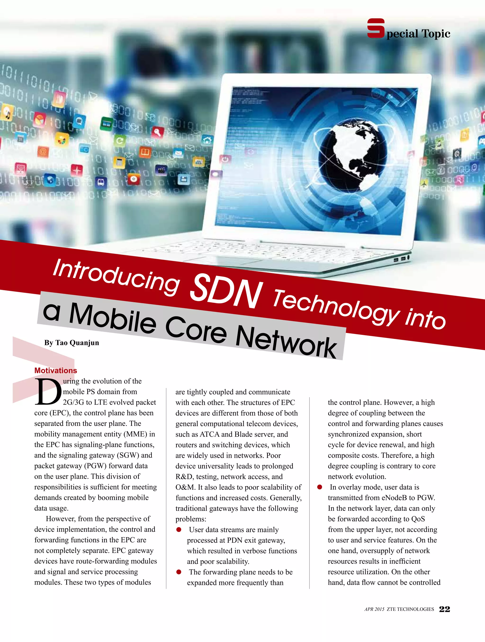 pecial Topics
Introducing SDN Technology intoa Mobile Core NetworkBy Tao Quanjun
Motivations
D
uring the evolution of the
mobile PS domain from
2G/3G to LTE evolved packet
core (EPC), the control plane has been
separated from the user plane. The
mobility management entity (MME) in
the EPC has signaling-plane functions,
and the signaling gateway (SGW) and
packet gateway (PGW) forward data
on the user plane. This division of
responsibilities is sufficient for meeting
demands created by booming mobile
data usage.
However, from the perspective of
device implementation, the control and
forwarding functions in the EPC are
not completely separate. EPC gateway
devices have route-forwarding modules
and signal and service processing
modules. These two types of modules
are tightly coupled and communicate
with each other. The structures of EPC
devices are different from those of both
general computational telecom devices,
such as ATCA and Blade server, and
routers and switching devices, which
are widely used in networks. Poor
device universality leads to prolonged
R&D, testing, network access, and
O&M. It also leads to poor scalability of
functions and increased costs. Generally,
traditional gateways have the following
problems:
●	 User data streams are mainly
processed at PDN exit gateway,
which resulted in verbose functions
and poor scalability.
●	 The forwarding plane needs to be
expanded more frequently than
the control plane. However, a high
degree of coupling between the
control and forwarding planes causes
synchronized expansion, short
cycle for device renewal, and high
composite costs. Therefore, a high
degree coupling is contrary to core
network evolution.
●	 In overlay mode, user data is
transmitted from eNodeB to PGW.
In the network layer, data can only
be forwarded according to QoS
from the upper layer, not according
to user and service features. On the
one hand, oversupply of network
resources results in inefficient
resource utilization. On the other
hand, data flow cannot be controlled
APR 2015 ZTE TECHNOLOGIES 22
pecial Topics
 
