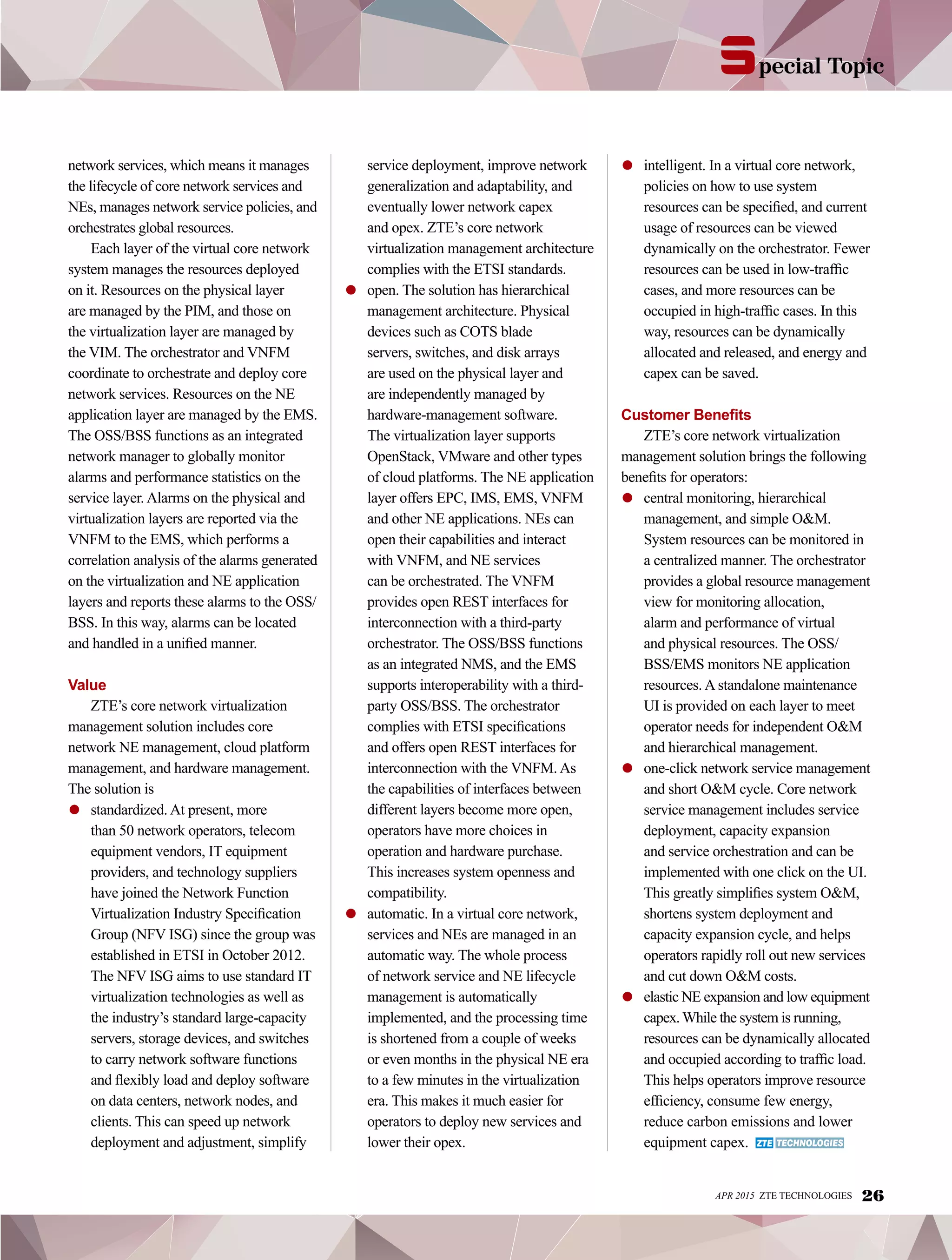 pecial Topics
network services, which means it manages
the lifecycle of core network services and
NEs, manages network service policies, and
orchestrates global resources.
Each layer of the virtual core network
system manages the resources deployed
on it. Resources on the physical layer
are managed by the PIM, and those on
the virtualization layer are managed by
the VIM. The orchestrator and VNFM
coordinate to orchestrate and deploy core
network services. Resources on the NE
application layer are managed by the EMS.
The OSS/BSS functions as an integrated
network manager to globally monitor
alarms and performance statistics on the
service layer. Alarms on the physical and
virtualization layers are reported via the
VNFM to the EMS, which performs a
correlation analysis of the alarms generated
on the virtualization and NE application
layers and reports these alarms to the OSS/
BSS. In this way, alarms can be located
and handled in a unified manner.
Value
ZTE’s core network virtualization
management solution includes core
network NE management, cloud platform
management, and hardware management.
The solution is
●	 standardized. At present, more
than 50 network operators, telecom
equipment vendors, IT equipment
providers, and technology suppliers
have joined the Network Function
Virtualization Industry Specification
Group (NFV ISG) since the group was
established in ETSI in October 2012.
The NFV ISG aims to use standard IT
virtualization technologies as well as
the industry’s standard large-capacity
servers, storage devices, and switches
to carry network software functions
and flexibly load and deploy software
on data centers, network nodes, and
clients. This can speed up network
deployment and adjustment, simplify
service deployment, improve network
generalization and adaptability, and
eventually lower network capex
and opex. ZTE’s core network
virtualization management architecture
complies with the ETSI standards.
●	 open. The solution has hierarchical
management architecture. Physical
devices such as COTS blade
servers, switches, and disk arrays
are used on the physical layer and
are independently managed by
hardware-management software.
The virtualization layer supports
OpenStack, VMware and other types
of cloud platforms. The NE application
layer offers EPC, IMS, EMS, VNFM
and other NE applications. NEs can
open their capabilities and interact
with VNFM, and NE services
can be orchestrated. The VNFM
provides open REST interfaces for
interconnection with a third-party
orchestrator. The OSS/BSS functions
as an integrated NMS, and the EMS
supports interoperability with a third-
party OSS/BSS. The orchestrator
complies with ETSI specifications
and offers open REST interfaces for
interconnection with the VNFM. As
the capabilities of interfaces between
different layers become more open,
operators have more choices in
operation and hardware purchase.
This increases system openness and
compatibility.
●	 automatic. In a virtual core network,
services and NEs are managed in an
automatic way. The whole process
of network service and NE lifecycle
management is automatically
implemented, and the processing time
is shortened from a couple of weeks
or even months in the physical NE era
to a few minutes in the virtualization
era. This makes it much easier for
operators to deploy new services and
lower their opex.
●	 intelligent. In a virtual core network,
policies on how to use system
resources can be specified, and current
usage of resources can be viewed
dynamically on the orchestrator. Fewer
resources can be used in low-traffic
cases, and more resources can be
occupied in high-traffic cases. In this
way, resources can be dynamically
allocated and released, and energy and
capex can be saved.
Customer Benefits
ZTE’s core network virtualization
management solution brings the following
benefits for operators:
●	 central monitoring, hierarchical
management, and simple O&M.
System resources can be monitored in
a centralized manner. The orchestrator
provides a global resource management
view for monitoring allocation,
alarm and performance of virtual
and physical resources. The OSS/
BSS/EMS monitors NE application
resources. A standalone maintenance
UI is provided on each layer to meet
operator needs for independent O&M
and hierarchical management.
●	 one-click network service management
and short O&M cycle. Core network
service management includes service
deployment, capacity expansion
and service orchestration and can be
implemented with one click on the UI.
This greatly simplifies system O&M,
shortens system deployment and
capacity expansion cycle, and helps
operators rapidly roll out new services
and cut down O&M costs.
●	 elastic NE expansion and low equipment
capex. While the system is running,
resources can be dynamically allocated
and occupied according to traffic load.
This helps operators improve resource
efficiency, consume few energy,
reduce carbon emissions and lower
equipment capex.
APR 2015 ZTE TECHNOLOGIES 26
pecial Topics
 
