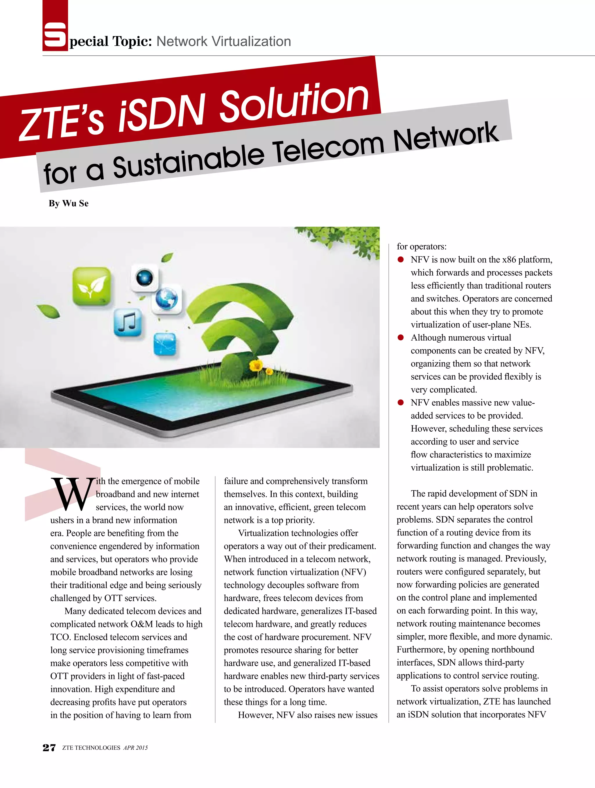 pecial Topic: Network Virtualizations
ZTE’s iSDN Solution
for a Sustainable Telecom Network
By Wu Se
W
ith the emergence of mobile
broadband and new internet
services, the world now
ushers in a brand new information
era. People are benefiting from the
convenience engendered by information
and services, but operators who provide
mobile broadband networks are losing
their traditional edge and being seriously
challenged by OTT services.
Many dedicated telecom devices and
complicated network O&M leads to high
TCO. Enclosed telecom services and
long service provisioning timeframes
make operators less competitive with
OTT providers in light of fast-paced
innovation. High expenditure and
decreasing profits have put operators
in the position of having to learn from
failure and comprehensively transform
themselves. In this context, building
an innovative, efficient, green telecom
network is a top priority.
Virtualization technologies offer
operators a way out of their predicament.
When introduced in a telecom network,
network function virtualization (NFV)
technology decouples software from
hardware, frees telecom devices from
dedicated hardware, generalizes IT-based
telecom hardware, and greatly reduces
the cost of hardware procurement. NFV
promotes resource sharing for better
hardware use, and generalized IT-based
hardware enables new third-party services
to be introduced. Operators have wanted
these things for a long time.
However, NFV also raises new issues
for operators:
●	 NFV is now built on the x86 platform,
which forwards and processes packets
less efficiently than traditional routers
and switches. Operators are concerned
about this when they try to promote
virtualization of user-plane NEs.
●	 Although numerous virtual
components can be created by NFV,
organizing them so that network
services can be provided flexibly is
very complicated.
●	 NFV enables massive new value-
added services to be provided.
However, scheduling these services
according to user and service
flow characteristics to maximize
virtualization is still problematic.
The rapid development of SDN in
recent years can help operators solve
problems. SDN separates the control
function of a routing device from its
forwarding function and changes the way
network routing is managed. Previously,
routers were configured separately, but
now forwarding policies are generated
on the control plane and implemented
on each forwarding point. In this way,
network routing maintenance becomes
simpler, more flexible, and more dynamic.
Furthermore, by opening northbound
interfaces, SDN allows third-party
applications to control service routing.
To assist operators solve problems in
network virtualization, ZTE has launched
an iSDN solution that incorporates NFV
27 ZTE TECHNOLOGIES APR 2015
 