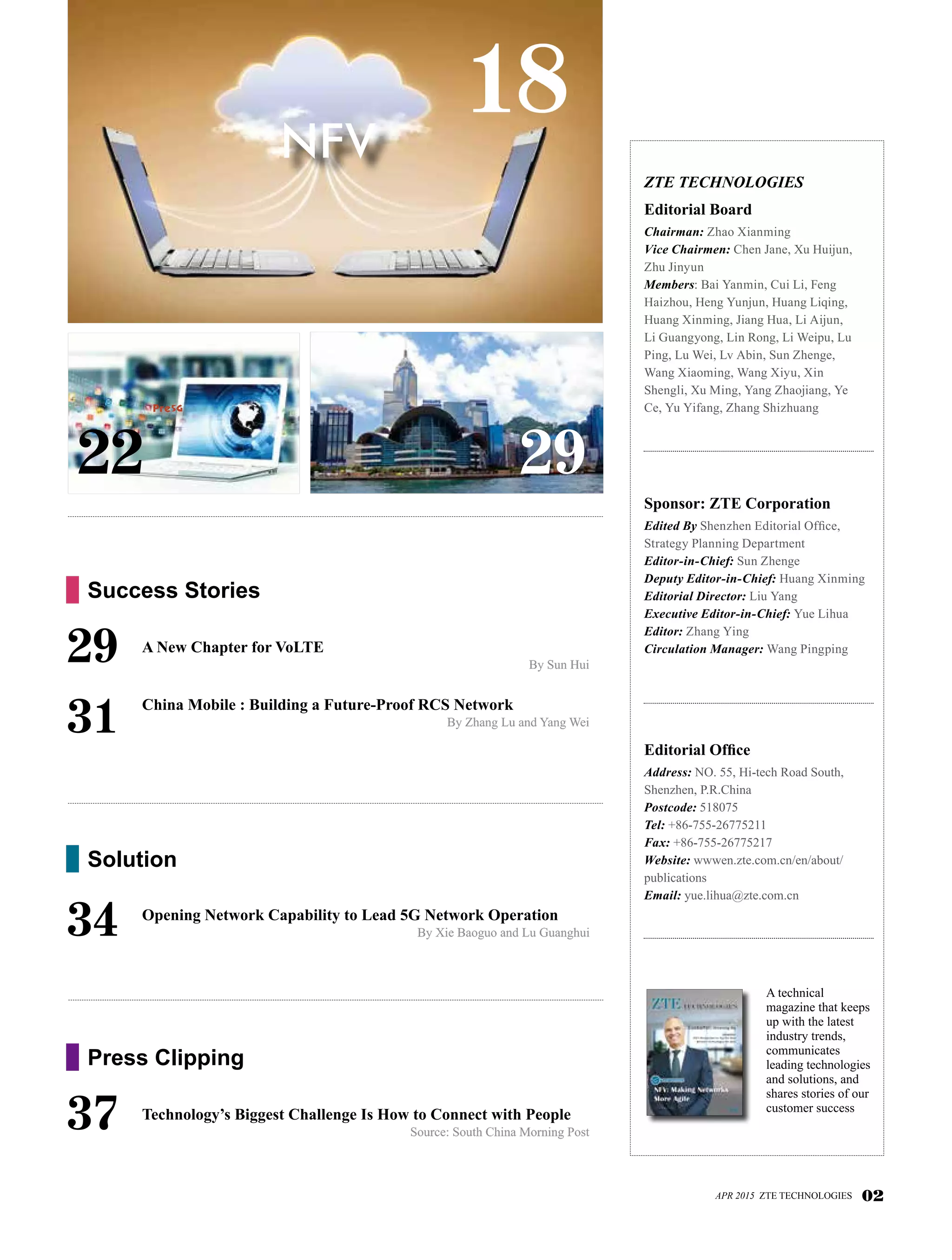 29
ZTE TECHNOLOGIES
Editorial Board
Chairman: Zhao Xianming 	
Vice Chairmen: Chen Jane, Xu Huijun,
Zhu Jinyun
Members: Bai Yanmin, Cui Li, Feng
Haizhou, Heng Yunjun, Huang Liqing,
Huang Xinming, Jiang Hua, Li Aijun,
Li Guangyong, Lin Rong, Li Weipu, Lu
Ping, Lu Wei, Lv Abin, Sun Zhenge,
Wang Xiaoming, Wang Xiyu, Xin
Shengli, Xu Ming, Yang Zhaojiang, Ye
Ce, Yu Yifang, Zhang Shizhuang
Sponsor: ZTE Corporation
Edited By Shenzhen Editorial Office,
Strategy Planning Department
Editor-in-Chief: Sun Zhenge
Deputy Editor-in-Chief: Huang Xinming
Editorial Director: Liu Yang
Executive Editor-in-Chief: Yue Lihua
Editor: Zhang Ying
Circulation Manager: Wang Pingping
Editorial Office
Address: NO. 55, Hi-tech Road South,
Shenzhen, P.R.China
Postcode: 518075
Tel: +86-755-26775211
Fax: +86-755-26775217
Website: wwwen.zte.com.cn/en/about/
publications
Email: yue.lihua@zte.com.cn
18
A technical
magazine that keeps
up with the latest
industry trends,
communicates
leading technologies
and solutions, and
shares stories of our
customer success
APR 2015 ZTE TECHNOLOGIES 02
29	 A New Chapter for VoLTE
By Sun Hui
	 China Mobile : Building a Future-Proof RCS Network
By Zhang Lu and Yang Wei31
Success Stories
37	 Technology’s Biggest Challenge Is How to Connect with People
Source: South China Morning Post
Press Clipping
34	 Opening Network Capability to Lead 5G Network Operation
By Xie Baoguo and Lu Guanghui
Solution
22
Pre5G
NFV
 