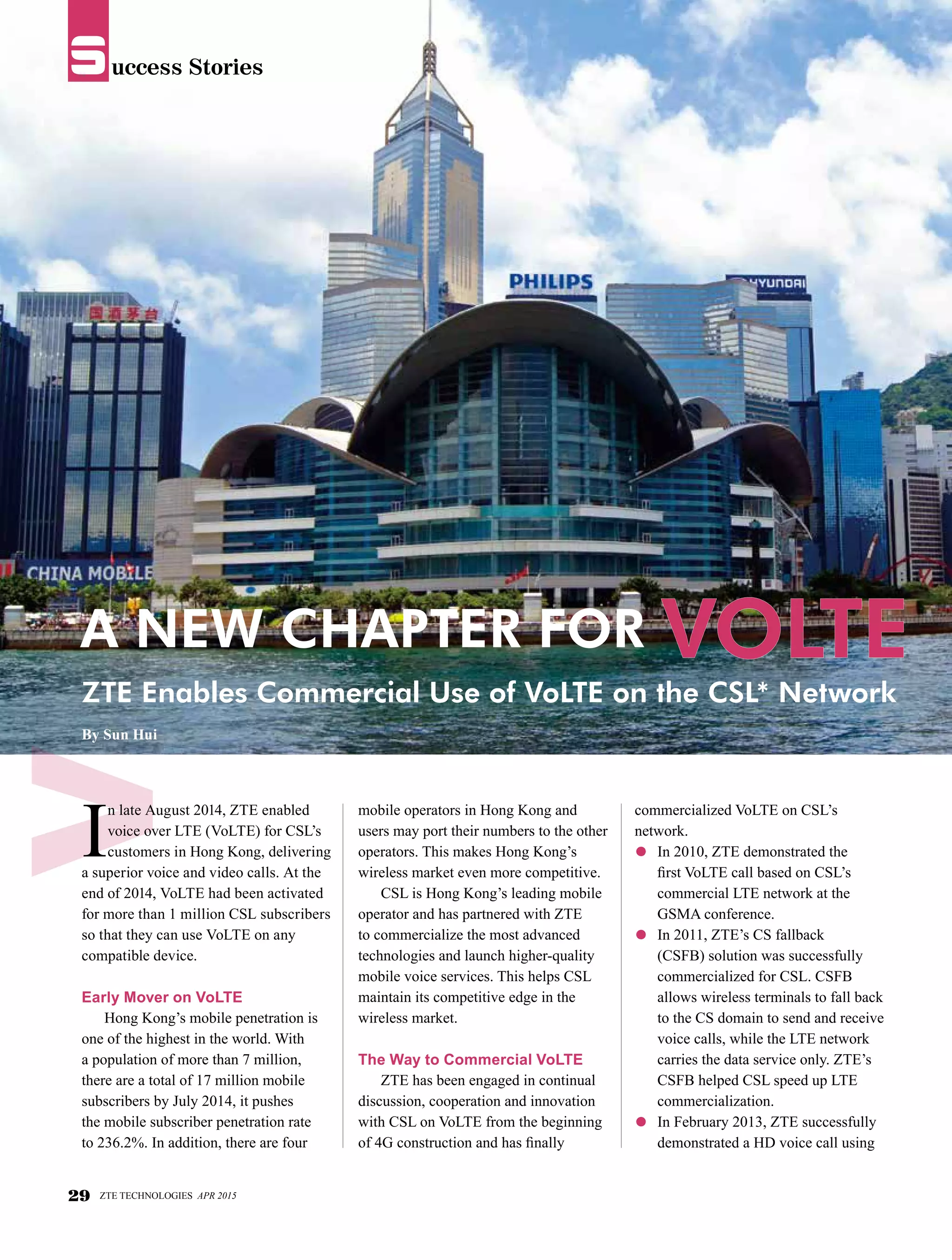 uccess StoriesS
I
n late August 2014, ZTE enabled
voice over LTE (VoLTE) for CSL’s
customers in Hong Kong, delivering
a superior voice and video calls. At the
end of 2014, VoLTE had been activated
for more than 1 million CSL subscribers
so that they can use VoLTE on any
compatible device.
Early Mover on VoLTE
Hong Kong’s mobile penetration is
one of the highest in the world. With
a population of more than 7 million,
there are a total of 17 million mobile
subscribers by July 2014, it pushes
the mobile subscriber penetration rate
to 236.2%. In addition, there are four
mobile operators in Hong Kong and
users may port their numbers to the other
operators. This makes Hong Kong’s
wireless market even more competitive.
CSL is Hong Kong’s leading mobile
operator and has partnered with ZTE
to commercialize the most advanced
technologies and launch higher-quality
mobile voice services. This helps CSL
maintain its competitive edge in the
wireless market.
The Way to Commercial VoLTE
ZTE has been engaged in continual
discussion, cooperation and innovation
with CSL on VoLTE from the beginning
of 4G construction and has finally
A New Chapter for VoLTE
By Sun Hui
ZTE Enables Commercial Use of VoLTE on the CSL* Network
commercialized VoLTE on CSL’s
network.
●	 In 2010, ZTE demonstrated the
first VoLTE call based on CSL’s
commercial LTE network at the
GSMA conference.
●	 In 2011, ZTE’s CS fallback
(CSFB) solution was successfully
commercialized for CSL. CSFB
allows wireless terminals to fall back
to the CS domain to send and receive
voice calls, while the LTE network
carries the data service only. ZTE’s
CSFB helped CSL speed up LTE
commercialization.
●	 In February 2013, ZTE successfully
demonstrated a HD voice call using
29 ZTE TECHNOLOGIES APR 2015
uccess StoriesS
 