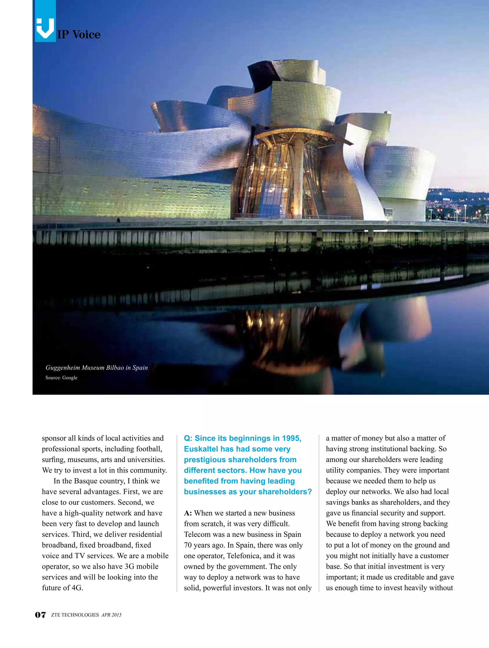 IP Voicesv
Q: Since its beginnings in 1995,
Euskaltel has had some very
prestigious shareholders from
different sectors. How have you
benefited from having leading
businesses as your shareholders?
A: When we started a new business
from scratch, it was very difficult.
Telecom was a new business in Spain
70 years ago. In Spain, there was only
one operator, Telefonica, and it was
owned by the government. The only
way to deploy a network was to have
solid, powerful investors. It was not only
sponsor all kinds of local activities and
professional sports, including football,
surfing, museums, arts and universities.
We try to invest a lot in this community.
In the Basque country, I think we
have several advantages. First, we are
close to our customers. Second, we
have a high-quality network and have
been very fast to develop and launch
services. Third, we deliver residential
broadband, fixed broadband, fixed
voice and TV services. We are a mobile
operator, so we also have 3G mobile
services and will be looking into the
future of 4G.
a matter of money but also a matter of
having strong institutional backing. So
among our shareholders were leading
utility companies. They were important
because we needed them to help us
deploy our networks. We also had local
savings banks as shareholders, and they
gave us financial security and support.
We benefit from having strong backing
because to deploy a network you need
to put a lot of money on the ground and
you might not initially have a customer
base. So that initial investment is very
important; it made us creditable and gave
us enough time to invest heavily without
07 ZTE TECHNOLOGIES APR 2015
IP Voicev
Guggenheim Museum Bilbao in Spain
Source: Google
 