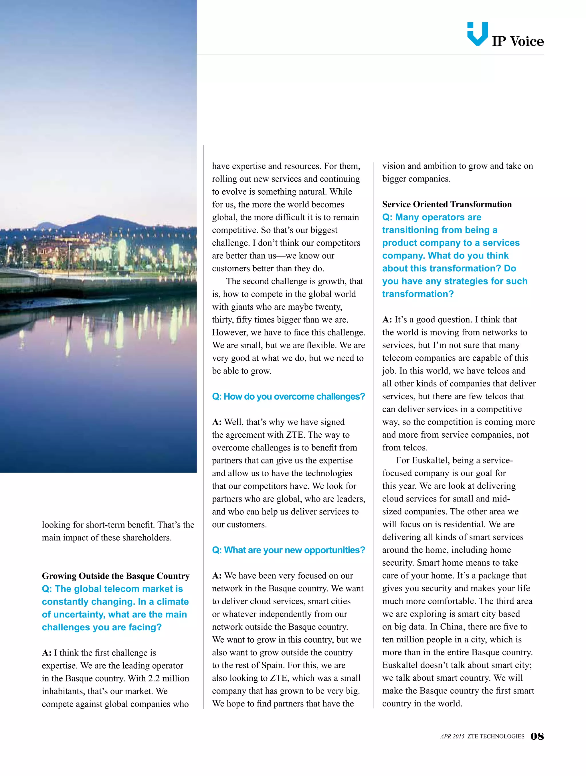 looking for short-term benefit. That’s the
main impact of these shareholders.
Growing Outside the Basque Country
Q: The global telecom market is
constantly changing. In a climate
of uncertainty, what are the main
challenges you are facing?
A: I think the first challenge is
expertise. We are the leading operator
in the Basque country. With 2.2 million
inhabitants, that’s our market. We
compete against global companies who
have expertise and resources. For them,
rolling out new services and continuing
to evolve is something natural. While
for us, the more the world becomes
global, the more difficult it is to remain
competitive. So that’s our biggest
challenge. I don’t think our competitors
are better than us—we know our
customers better than they do.
The second challenge is growth, that
is, how to compete in the global world
with giants who are maybe twenty,
thirty, fifty times bigger than we are.
However, we have to face this challenge.
We are small, but we are flexible. We are
very good at what we do, but we need to
be able to grow.
Q: How do you overcome challenges?
A: Well, that’s why we have signed
the agreement with ZTE. The way to
overcome challenges is to benefit from
partners that can give us the expertise
and allow us to have the technologies
that our competitors have. We look for
partners who are global, who are leaders,
and who can help us deliver services to
our customers.
Q: What are your new opportunities?
A: We have been very focused on our
network in the Basque country. We want
to deliver cloud services, smart cities
or whatever independently from our
network outside the Basque country.
We want to grow in this country, but we
also want to grow outside the country
to the rest of Spain. For this, we are
also looking to ZTE, which was a small
company that has grown to be very big.
We hope to find partners that have the
vision and ambition to grow and take on
bigger companies.
Service Oriented Transformation
Q: Many operators are
transitioning from being a
product company to a services
company. What do you think
about this transformation? Do
you have any strategies for such
transformation?
A: It’s a good question. I think that
the world is moving from networks to
services, but I’m not sure that many
telecom companies are capable of this
job. In this world, we have telcos and
all other kinds of companies that deliver
services, but there are few telcos that
can deliver services in a competitive
way, so the competition is coming more
and more from service companies, not
from telcos.
For Euskaltel, being a service-
focused company is our goal for
this year. We are look at delivering
cloud services for small and mid-
sized companies. The other area we
will focus on is residential. We are
delivering all kinds of smart services
around the home, including home
security. Smart home means to take
care of your home. It’s a package that
gives you security and makes your life
much more comfortable. The third area
we are exploring is smart city based
on big data. In China, there are five to
ten million people in a city, which is
more than in the entire Basque country.
Euskaltel doesn’t talk about smart city;
we talk about smart country. We will
make the Basque country the first smart
country in the world.
APR 2015 ZTE TECHNOLOGIES 08
IP Voicev
 