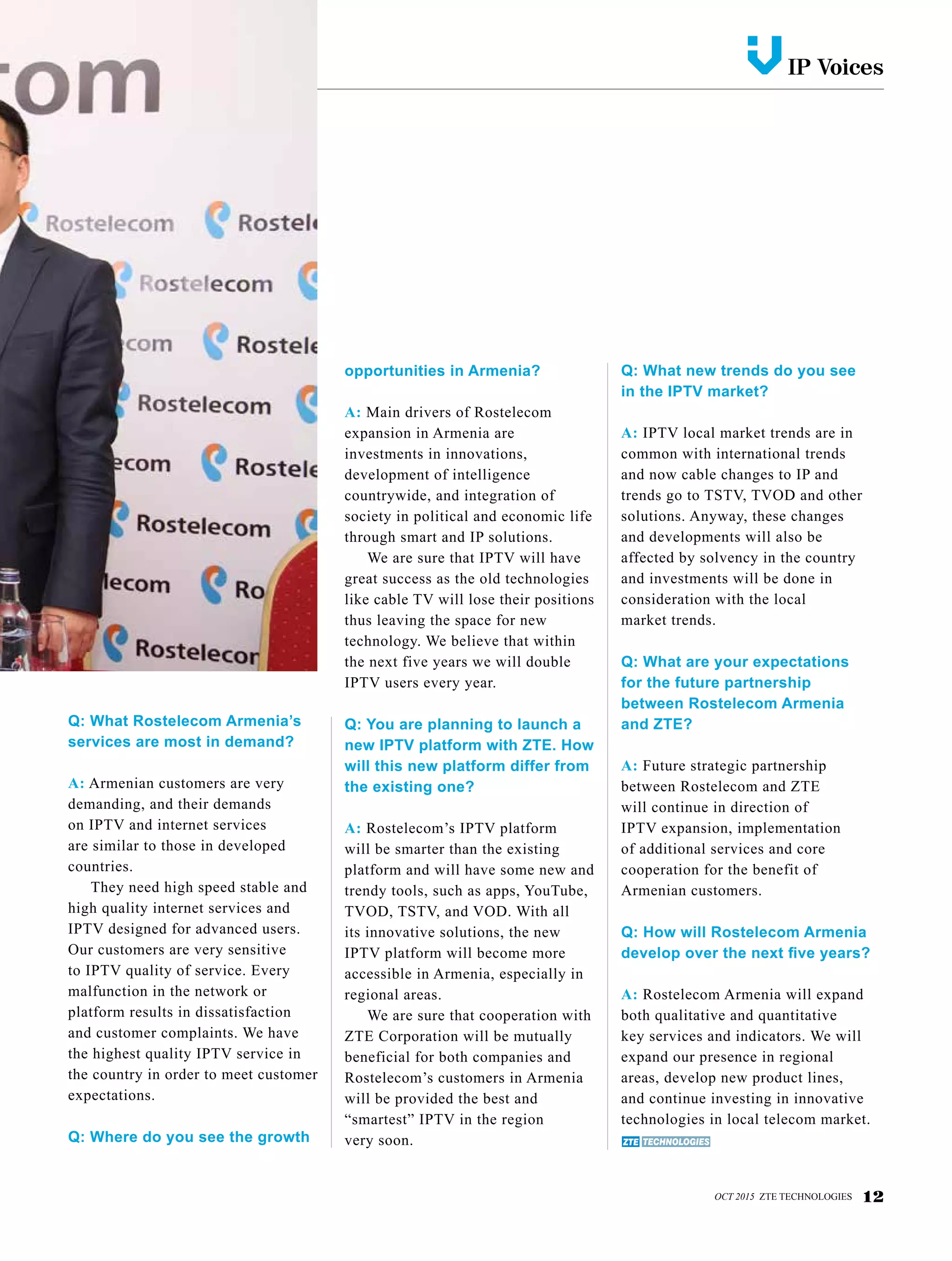 IP Voicesv
OCT 2015 ZTE TECHNOLOGIES 12
Q: What Rostelecom Armenia’s
services are most in demand?
A: Armenian customers are very
demanding, and their demands
on IPTV and internet services
are similar to those in developed
countries.
They need high speed stable and
high quality internet services and
IPTV designed for advanced users.
Our customers are very sensitive
to IPTV quality of service. Every
malfunction in the network or
platform results in dissatisfaction
and customer complaints. We have
the highest quality IPTV service in
the country in order to meet customer
expectations.
Q: Where do you see the growth
opportunities in Armenia?
A: Main drivers of Rostelecom
expansion in Armenia are
investments in innovations,
development of intelligence
countrywide, and integration of
society in political and economic life
through smart and IP solutions.
We are sure that IPTV will have
great success as the old technologies
like cable TV will lose their positions
thus leaving the space for new
technology. We believe that within
the next five years we will double
IPTV users every year.
Q: You are planning to launch a
new IPTV platform with ZTE. How
will this new platform differ from
the existing one?
A: Rostelecom’s IPTV platform
will be smarter than the existing
platform and will have some new and
trendy tools, such as apps, YouTube,
TVOD, TSTV, and VOD. With all
its innovative solutions, the new
IPTV platform will become more
accessible in Armenia, especially in
regional areas.
We are sure that cooperation with
ZTE Corporation will be mutually
beneficial for both companies and
Rostelecom’s customers in Armenia
will be provided the best and
“smartest” IPTV in the region
very soon.
Q: What new trends do you see
in the IPTV market?
A: IPTV local market trends are in
common with international trends
and now cable changes to IP and
trends go to TSTV, TVOD and other
solutions. Anyway, these changes
and developments will also be
affected by solvency in the country
and investments will be done in
consideration with the local
market trends.
Q: What are your expectations
for the future partnership
between Rostelecom Armenia
and ZTE?
A: Future strategic partnership
between Rostelecom and ZTE
will continue in direction of
IPTV expansion, implementation
of additional services and core
cooperation for the benefit of
Armenian customers.
Q: How will Rostelecom Armenia
develop over the next five years?
A: Rostelecom Armenia will expand
both qualitative and quantitative
key services and indicators. We will
expand our presence in regional
areas, develop new product lines,
and continue investing in innovative
technologies in local telecom market.
 