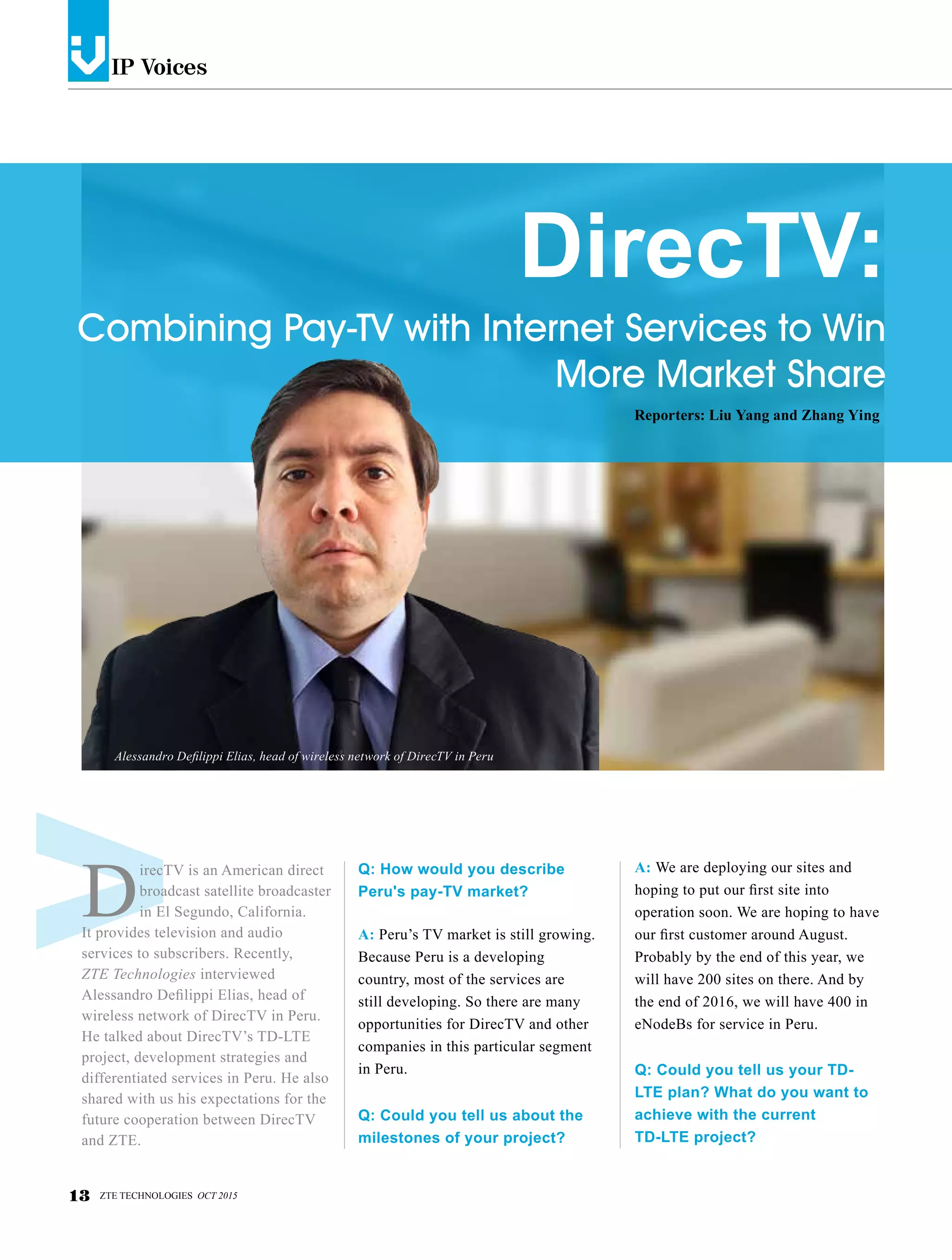 IP Voicesv
13 ZTE TECHNOLOGIES OCT 2015
D
irecTV is an American direct
broadcast satellite broadcaster
in El Segundo, California.
It provides television and audio
services to subscribers. Recently,
ZTE Technologies interviewed
Alessandro Defilippi Elias, head of
wireless network of DirecTV in Peru.
He talked about DirecTV’s TD-LTE
project, development strategies and
differentiated services in Peru. He also
shared with us his expectations for the
future cooperation between DirecTV
and ZTE.
Q: How would you describe
Peru's pay-TV market?
A: Peru’s TV market is still growing.
Because Peru is a developing
country, most of the services are
still developing. So there are many
opportunities for DirecTV and other
companies in this particular segment
in Peru.
Q: Could you tell us about the
milestones of your project?
A: We are deploying our sites and
hoping to put our first site into
operation soon. We are hoping to have
our first customer around August.
Probably by the end of this year, we
will have 200 sites on there. And by
the end of 2016, we will have 400 in
eNodeBs for service in Peru.
Q: Could you tell us your TD-
LTE plan? What do you want to
achieve with the current
TD-LTE project?
DirecTV:
Combining Pay-TV with Internet Services to Win
More Market Share
Reporters: Liu Yang and Zhang Ying
Alessandro Defilippi Elias, head of wireless network of DirecTV in Peru
 